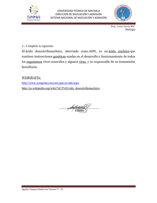 UNIVERSIDAD TÉCNICA DE MACHALA
DIRECCIÓN DE NIVELACIÓN Y ADMISIÓN
SISTEMA NACIONAL DE NIVELACIÓN Y ADMISIÓN
Bioq. Carlos García MSC

Biología

2.- Complete lo siguiente:
El ácido desoxirribonucleico, abreviado como ADN, es un ácido nucleico que
contiene instrucciones genéticas usadas en el desarrollo y funcionamiento de todos
los organismos vivos conocidos y algunos virus, y es responsable de su transmisión
hereditaria.

WEBGRAFÍA:
http://www.syngenta.com.mx/que-es-adn.aspx
http://es.wikipedia.org/wiki/%C3%81cido_desoxirribonucleico

Aguilar Vásquez Katherine Viviana‘’V’’- 01

 