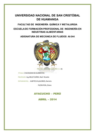 UNIVERSIDAD NACIONAL DE SAN CRISTÓBAL
DE HUAMANGA
FACULTAD DE INGENIERÍA QUÍMICA Y METALURGIA
ESCUELADE FORMACIÓN PROFESIONAL DE INGENIERÍA EN
INDUSTRIAS ALIMENTARIAS
ASIGNATURA DE MECÁNICA DE FLUIDOS AI-344
PRÁCTICA DE LABORATORIO N°: 01
TÍTULO: VISCOSIDADDEALIMENTOS
PROFESOR: Ing.BELIZ FLORES, Raúl Ricardo
INTEGRANTES: .- ALBITESVILLALOBOS,Daniela
.- YUCRA RÚA, Diana
AYACUCHO – PERÚ
ABRIL – 2014
 