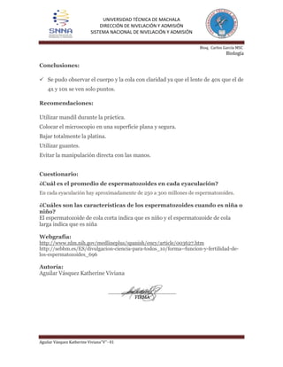 UNIVERSIDAD TÉCNICA DE MACHALA
DIRECCIÓN DE NIVELACIÓN Y ADMISIÓN
SISTEMA NACIONAL DE NIVELACIÓN Y ADMISIÓN
Bioq. Carlos García MSC

Biología

Conclusiones:
 Se pudo observar el cuerpo y la cola con claridad ya que el lente de 40x que el de
4x y 10x se ven solo puntos.
Recomendaciones:
Utilizar mandil durante la práctica.
Colocar el microscopio en una superficie plana y segura.
Bajar totalmente la platina.
Utilizar guantes.
Evitar la manipulación directa con las manos.
Cuestionario:
¿Cuál es el promedio de espermatozoides en cada eyaculación?
En cada eyaculación hay aproximadamente de 250 a 300 millones de espermatozoides.

¿Cuáles son las características de los espermatozoides cuando es niña o
niño?
El espermatozoide de cola corta indica que es niño y el espermatozoide de cola
larga indica que es niña
Webgrafía:
http://www.nlm.nih.gov/medlineplus/spanish/ency/article/003627.htm
http://sebbm.es/ES/divulgacion-ciencia-para-todos_10/forma--funcion-y-fertilidad-delos-espermatozoides_696

Autoría:
Aguilar Vásquez Katherine Viviana

Aguilar Vásquez Katherine Viviana‘’V’’- 01

 