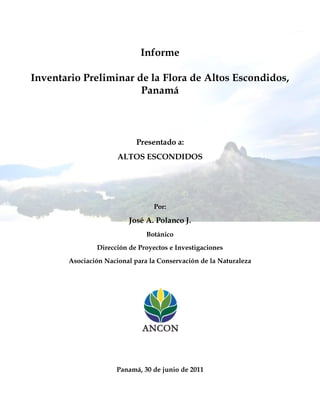 Informe
Inventario Preliminar de la Flora de Altos Escondidos,
Panamá
Presentado a:
ALTOS ESCONDIDOS
Por:
José A. Polanco J.
Botánico
Dirección de Proyectos e Investigaciones
Asociación Nacional para la Conservación de la Naturaleza
Panamá, 30 de junio de 2011
 