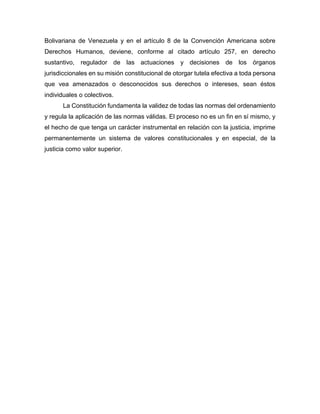 Bolivariana de Venezuela y en el artículo 8 de la Convención Americana sobre
Derechos Humanos, deviene, conforme al citado artículo 257, en derecho
sustantivo, regulador de las actuaciones y decisiones de los órganos
jurisdiccionales en su misión constitucional de otorgar tutela efectiva a toda persona
que vea amenazados o desconocidos sus derechos o intereses, sean éstos
individuales o colectivos.
La Constitución fundamenta la validez de todas las normas del ordenamiento
y regula la aplicación de las normas válidas. El proceso no es un fin en sí mismo, y
el hecho de que tenga un carácter instrumental en relación con la justicia, imprime
permanentemente un sistema de valores constitucionales y en especial, de la
justicia como valor superior.
 
