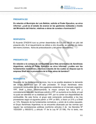 311
Informe Nº 96- | HSN
PREGUNTA 222
En relación al Municipio de Luis Beltrán, solicito al Poder Ejecutivo, se sirva
informar: ¿cuál es el estado de avance en las gestiones realizadas a través
del Ministerio del Interior, relativas a obras de cunetas e iluminación?
RESPUESTA:
El Acuerdo 274/2016 tuvo su primer desembolso de $ 4.262.160,00 en julio del
presente año. Si el requerimiento se refiere a otro Acuerdo, se solicitan los datos
del mismo (número, fecha de protocolización y del primer desembolso).
PREGUNTA 223
En relación a la compra de combustible para flota aeronáutica de Aerolíneas
Argentinas; solicito al Poder Ejecutivo se sirva informar: ¿cuáles son los
fundamentos normativos y técnicos a través de los cuales se dispuso que la
empresa Shell sea la proveedora de la línea aérea de bandera?
RESPUESTA:
Respecto de los fundamentos técnicos, hoy no es posible abastecer la demanda
del Grupo Aerolíneas con un solo proveedor. El Grupo Aerolíneas viene
comprando combustible de los tres jugadores existentes en el mercado argentino:
YPF, Shell y Axion. Históricamente, la mayor compra fue hacia YPF y
concretamente este año, Aerolíneas solicitó a YPF un aumento en la oferta, el cual
no pudo ser atendido en su totalidad por YPF, por no contar con disponibilidad de
combustible. De esta forma, el grupo está comprando combustible a los tres
proveedores según el siguiente patrón: a YPF un 66%, a Axion un 21% y a Shell
un 13%. Respecto de los fundamentos normativos, y amén de lo antes expuesto,
el Grupo Aerolíneas Argentinas no se encuentra alcanzado por las normas que
regulan las contrataciones públicas (conforme artículos 2 de los Decretos Nº
1023/2001 y 893/2012, y artículo 17 de la Ley Nº 27.198). Por lo tanto, nos
 