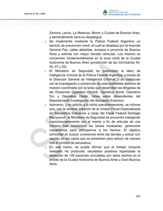 432
Informe Nº 96- | HSN
Zamora, Lanús, La Matanza, Morón y Ciudad de Buenos Aires,
y semanalmente varía su despliegue.
o Se implementó mediante la Policía Federal Argentina un
servicio de prevención móvil, el cual se desplaza por la Avenida
General Paz, calles aledañas, accesos a provincia de Buenos
Aires y arterias con mayor tránsito vehicular. Los mismos se
concentran fundamentalmente en la zona norte de la Ciudad
Autónoma de Buenos Aires (jurisdicción de las Comisarías 44,
45, 47 y 35).
o El Ministerio de Seguridad ha potenciado la labor de
inteligencia criminal de la Policía Federal Argentina, a través de
la Dirección General de Inteligencia Criminal, y de coadyuvar
con la investigación y prevención de esta modalidad delictiva de
manera coordinada con la tarea que desarrollan las Brigadas de
las Divisiones Operativa Central, Operativa Norte, Operativa
Sur y Operativa Oeste, todas estas dependientes del
Departamento Investigación del Secuestro Extorsivo.
o Asimismo, y en adición a lo dicho precedentemente, se informa
que, con la reciente creación de la Unidad Fiscal Especializada
en Secuestros Extorsivos a cargo del Fiscal Federal Santiago
Marquevich, el Ministerio de Seguridad se encuentra trabajando
mancomunadamente con el mismo a fin de articular de una
manera más coordinada las tareas necesarias, generando
mecanismos para anticiparnos a los hechos. El objetivo
primordial es buscar conexiones entre las bandas y actuar con
rapidez en los casos que se presenten para reducir de manera
real el número de secuestros.
o En ese marco, se puede afirmar que el trabajo conjunto
realizado ha producido resultados positivos lográndose la
detención de 126 personas vinculadas con estos hechos en el
ámbito de la Ciudad Autónoma de Buenos Aires y Gran Buenos
Aires.
 