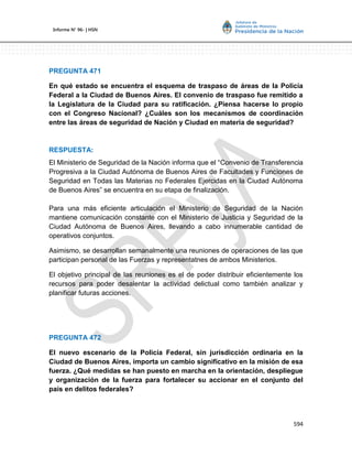 594
Informe Nº 96- | HSN
PREGUNTA 471
En qué estado se encuentra el esquema de traspaso de áreas de la Policía
Federal a la Ciudad de Buenos Aires. El convenio de traspaso fue remitido a
la Legislatura de la Ciudad para su ratificación. ¿Piensa hacerse lo propio
con el Congreso Nacional? ¿Cuáles son los mecanismos de coordinación
entre las áreas de seguridad de Nación y Ciudad en materia de seguridad?
RESPUESTA:
El Ministerio de Seguridad de la Nación informa que el “Convenio de Transferencia
Progresiva a la Ciudad Autónoma de Buenos Aires de Facultades y Funciones de
Seguridad en Todas las Materias no Federales Ejercidas en la Ciudad Autónoma
de Buenos Aires” se encuentra en su etapa de finalización.
Para una más eficiente articulación el Ministerio de Seguridad de la Nación
mantiene comunicación constante con el Ministerio de Justicia y Seguridad de la
Ciudad Autónoma de Buenos Aires, llevando a cabo innumerable cantidad de
operativos conjuntos.
Asimismo, se desarrollan semanalmente una reuniones de operaciones de las que
participan personal de las Fuerzas y representatnes de ambos Ministerios.
El objetivo principal de las reuniones es el de poder distribuir eficientemente los
recursos para poder desalentar la actividad delictual como también analizar y
planificar futuras acciones.
PREGUNTA 472
El nuevo escenario de la Policía Federal, sin jurisdicción ordinaria en la
Ciudad de Buenos Aires, importa un cambio significativo en la misión de esa
fuerza. ¿Qué medidas se han puesto en marcha en la orientación, despliegue
y organización de la fuerza para fortalecer su accionar en el conjunto del
país en delitos federales?
 