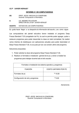 I.E.P “JAVIER HERAUD”
INFORME # 1 DE COMPUTADORAS
DE: PROF: JESÙS MACAVILCA CONOPUMA
Docente: Computación e Informática
A: LIC. MAXIMO TICLAYAURI
DIRECTOR DE LA IEP “JAVIER HERAUD”
ASUNTO: ESTADO DE LAS COMPUTADORAS
Es grato hacer llegar a su despacho la información del asunto y es como sigue:
Las computadoras del plantel educativo tienen instalado el programa Deep
Freeze Standard 7.30 (congelador de Pc), la cual no permite poder agregar, quitar o
restaurar programas para poder desarrollar la clase en total normalidad. Se realizó
varios intentos de desbloqueo con aplicaciones actuales para poder desinstalar el
Deep Freeze Standard 7.30, no se pudo por ser una versión ultimo del programa.
Soluciones propuestas:
1. Poder solicitar la clave del programa Deep Freeze Standard 7.30.
2. Realizar un formateo e instalación general de la pc y volver a instalar los
programas para trabajar durante todo el año escolar.
Formateo e Instalación de sistema operativo y programas
FUNCIÒN COSTO UNITARIO POR PC
Formateo de pc S/ 15.00
Configuración de red y programas S/ 5.00
Atentamente.
………………………………………
PROF: JESÙS MACAVILCA CONOPUMA
Docente: Computación e Informática
 