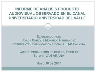 INFORME DE ANÁLISIS PRODUCTO
AUDIOVISUAL OBSERVADO EN EL CANAL
UNIVERSITARIO UNIVERSIDAD DEL VALLE
ELABORADO POR:
JORGE ENRIQUE MONTEJO HERNÁNDEZ
ESTUDIANTE COMUNICACIÓN SOCIAL CEAD PALMIRA
CURSO: PRODUCCIÓN DE MEDIOS, VIDEO TV
TUTOR: IVAN ARANA
MAYO 18 DE 2014
1
 