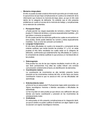 o Memoria a largo plazo:
El niño no puede acceder a toda la información que entra por el medio visual,
lo que provoca es que haya complicaciones en cuanto a la contención de la
información que involucra la memoria de largo plazo, ya que el niño está
dentro de la categoría de deficiente. Es evidente que el niño presenta
problemas en cuanto al acceso de la memoria de trabajo y complicaciones
en la retención de contenidos.
 Percepción Visual
¿Puede percibir los rasgos espaciales de números y letras? Fijarse la
prueba 9.1 Detección de letras y números espacialmente invertidos. ¿En
qué letras o números se equivoca?
El niño puede percibir los estímulos gráficos los cuales se encuentran en
esta prueba, donde puedo detectar los numero y letras especialmente
invertidos. Tuvo un error de comición con la letra S
 Lenguaje Comprensivo
El niño tiene dificultades en cuanto a la recepción y compresión de las
ordenes auditivas que recibe durante las pruebas 4.1 y 4.2, en estas
pruebas el niño tiene resultados los cuales están en la categoría de
deficiente, confirmando que evidentemente hay dificultades en cuanto a
la compresión de ordenes auditivas lo que provoca un mal desarrollo en
las pruebas.
 Estereognosia
Esta prueba fue una de las que mejores resultados mostro el niño, ya
que tiene puntuaciones muy altas las cuales indican una correcta
comunicación cerebral entre el tacto y la identificación de elementos.
 Coordinación motora:
La coordinación de movimientos es alta también presenta buena
precisión en los movimientos motores del niño, el niño tiene una buena
coordinación motora lo que no asocia al niño con las dificultades del
aprendizaje.
 Enlentecimiento motor
¿Cómo le fue en esta prueba? Puntuaciones bajas están asociadas con
signos neurológicos menores o blandos asociados a dificultades de
aprendizaje.
Le fue muy bien en esta prueba ya que obtuvo una calificación alta que
denota una buena coordinación y precisión en los movimientos de
entrelazamiento motor.
 Grafestesia
En esta prueba el niño presento complicaciones en la integración táctil,
ya que el cerebro no puedo codificar el estímulo con algún objeto lo que
se asocian con signos neurológicos menores.
 