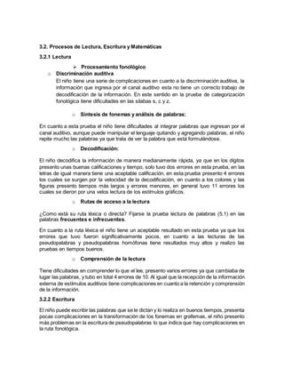 3.2. Procesos de Lectura, Escritura y Matemáticas
3.2.1 Lectura
 Procesamiento fonológico
o Discriminación auditiva
El niño tiene una serie de complicaciones en cuanto a la discriminación auditiva, la
información que ingresa por el canal auditivo esta no tiene un correcto trabajo de
decodificación de la información. En este sentido en la prueba de categorización
fonológica tiene dificultades en las silabas s, c y z.
o Síntesis de fonemas y análisis de palabras:
En cuanto a esta prueba el niño tiene dificultades al integrar palabras que ingresan por el
canal auditivo, aunque puede manipular el lenguaje quitando y agregando palabras, el niño
repite mucho las palabras ya que trata de ver la palabra que está formulándose.
o Decodificación:
El niño decodifica la información de manera medianamente rápida, ya que en los dígitos
presento unas buenas calificaciones y tiempo, solo tuvo dos errores en esta prueba, en las
letras de igual manera tiene una aceptable calificación, en esta prueba presento 4 errores
los cuales se surgen por la velocidad de la decodificación, en cuanto a los colores y las
figuras presento tiempos más largos y errores menores, en general tuvo 11 errores los
cuales se dieron por una velos lectura de los estímulos gráficos.
o Rutas de acceso a la lectura
¿Como está su ruta léxica o directa? Fijarse la prueba lectura de palabras (5.1) en las
palabras frecuentes e infrecuentes.
En cuanto a la ruta léxica el niño tiene un aceptable resultado en esta prueba ya que los
errores que tuvo fueron significativamente pocos, en cuanto a las lecturas de las
pseudopalabras y pseudopalabras homófonas tiene resultados muy altos y realizo las
pruebas en tiempos buenos.
o Comprensión de la lectura
Tiene dificultades en comprender lo que el lee, presento varios errores ya que cambiaba de
lugar las palabras, y tubo en total 4 errores de 10. Al igual que la recepción de la información
externa de estímulos auditivos tiene complicaciones en cuanto a la retención y comprensión
de la información.
3.2.2 Escritura
El niño puede escribir las palabras que se le dictan y lo realiza en buenos tiempos, presenta
pocas complicaciones en la transformación de los fonemas en grafemas, el niño presento
más problemas en la escritura de pseudopalabras lo que indica que hay complicaciones en
la ruta fonológica.
 