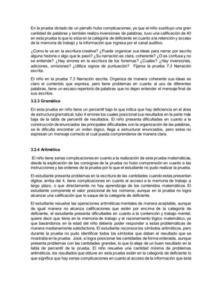 En la prueba dictado de un párrafo hubo complicaciones, ya que el niño sustituyo una gran
cantidad de palabras y también realizo inversiones de palabras, tuvo una calificación de 40
en esta prueba lo que lo sitúa en la categoría de deficiente en cuanto a la retención y acceso
de la memoria de trabajo y la información que ingresa por el canal auditivo.
¿Como le va en la escritura creativa? ¿Puede organizar sus ideas para narrar por escrito
alguna historia o algo que le pasó? ¿Su narración es clara, coherente? ¿O es confusa y no
se entiende? ¿Hay errores en la escritura de los fonemas? ¿Cuales? ¿Hay inversiones,
adiciones, omisiones? ¿Utiliza signos de puntuación? Fijarse la prueba 7.3 Narración
escrita.
El niño en la prueba 7.3 Narración escrita. Organiza de manera coherente sus ideas es
claro el contenido que expresa, pero tiene problemas en cuanto al uso de diferentes
palabras, tiene un escaso repertorio de palabras que no dejan entender el mensaje final de
sus escritos.
3.2.3 Gramática
En esta prueba en niño tiene un percentil bajo lo que indica que hay deficiencia en el área
de estructuragramatical, tubo 4 errores los cuales posicional sus resultados en la parte más
baja de la tabla de percentil de resultados. El niño presenta dificultades en cuanto a la
construcción de enunciados las principales dificultades son la organización de las palabras,
se le dificulta encontrar un orden lógico, llega a estructurar enunciados, pero estos no
expresan un mensaje correcto el cual pueda comprenderse de manera clara.
3.2.4 Aritmética
El niño tiene serias complicaciones en cuanto a la realización de esta prueba matemáticas,
desde la explicación de las consignas de la prueba no hubo comprensión en cuanto a las
instrucciones y las ordenes de la prueba por lo que el estudiante no pudo realizar la prueba.
El estudiante presenta problemas en la escritura de las cantidades cuando estas presentan
dígitos arriba del 4, tiene complicaciones en cuanto al acceso a la memoria de trabajo a
largo plazo, o que directamente no hay aprendizaje de los contenidos matemáticos. El
estudiante comprende el valor posicional de los números, aunque en la prueba no logra
alcanzar una calificación que lo saque de la categoría de deficiente.
El estudiante resuelve las operaciones aritméticas mentales de manera aceptable, aunque
de igual manera no alcanza calificaciones que estén por encima de la categoría de
deficiente, el estudiante presenta dificultades en cuanto a la contención y trabajo mental,
quiere decir que tiene en la memoria de trabajo y el razonamiento lógico matemático, ya
que basándonos en la edad del niño debería poder responder a estas problemáticas de
manera medianamente satisfactoria. El estudiante reconoce los símbolos aritméticos, pero
durante la prueba no pudo identificar todos los símbolos que daban el resultado que se
mostraba en la prueba. José, si logra posicionar las cantidades de forma ordenada, aunque
presenta problemas con las cantidades grandes, lo que lo aleja de un buen resultado en la
tabla de percentil de la prueba. El niño resuelve una cantidad mínima de problemas
aritméticos, los resultados que obtuve en esta prueba están en la categoría de deficiente lo
que significa que hay serias complicaciones en cuanto al acceso de la información que está
 