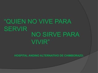 “QUIEN NO VIVE PARA
SERVIR
NO SIRVE PARA
VIVIR”
HOSPITAL ANDINO ALTERNATIVO DE CHIMBORAZO.
 
