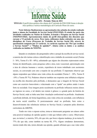 Ano XIX – Período: Maio de 2011
TÍTULO: O perfil ético-político dos alunos de 6º período da FSS/UERJ frente à direção
ético política e teórico-metodológica do Currículo Pleno do curso.
Neste Informe finalizaremos as apresentações dos achados do estudo realizado
junto a alunos da Faculdade de Serviço Social (FSS/UERJ). O estudo faz parte das
atividades realizadas no Núcleo de Estudos, Extensão e Pesquisa em Serviço Social
(NEEPSS/UERJ). Apresentaremos dados do perfil ético-político dos discentes que
cursam o VI período do curso. Para tanto, utilizamos dados coletados em uma das
disciplinas do Curso (Processos de Trabalho do Serviço Social III), através de
questionário composto por 21 variáveis. As variáveis expostas são “Por que escolheu
o Serviço Social?” e “Mudou de opinião?”. Abaixo estão os dados e as análises
realizadas no âmbito do NEEPSS:
Quando os estudantes são perguntados sobre o porquê da escolha do serviço social,
a maioria das três turmas coloca a identificação com o trabalho do assistente social (Turma
I - 56%, Turma II e III - 60%), salientando que alguns dos discentes expressaram outras
formas de identificação, como pesquisas sobre a área, teste vocacional, aproximação com
a área de ciências humanas e sociais, experiência de terem trabalhado com assistentes
sociais, ou conversado com este a respeito de sua profissão. É importante observar que
alguns respondem que tinham uma visão crítica da sociedade (Turma I – 20%, Turma II
-10% e Turma III 7%). Podemos observar também nas respostas uma influência religiosa
na escolha dos discentes pela profissão, e destacamos que a imagem do Serviço Social
como um exercício benevolente e relacionado com a “ajuda” aos pobres ainda é muito
forte na sociedade. Essa imagem posta socialmente na profissão influencia muitos alunos
ao ingresso no curso, e tal ideário nos remete á gênese e a grande parte da história do
Serviço Social, onde se tinha uma forte vinculação confessional na profissão. Atualmente
a profissão defende, de forma hegemônica, uma visão crítica da sociedade, com influência
da teoria social científica. O posicionamento atual na profissão, bem como o
desenvolvimento das referências teóricas no Serviço Social, é proposto pelas diretrizes
curriculares da ABEPSS.
Tendo em vista o exposto acima, torna-se interessante perguntar aos alunos sobre
uma possível mudança de opinião quanto à visão que tinham sobre o curso. Observamos
que, na turma I, a maioria, 56%, diz que sim, que houve alguma mudança, já na turma II,
77% diz que não, como também na turma III, 57%. Alguns estudantes demonstram,
mesmo tendo dito não, terem alterado sua opinião, quando afirmam que a sua visão sobre
 