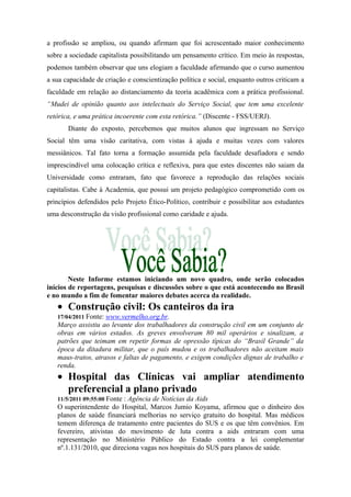 a profissão se ampliou, ou quando afirmam que foi acrescentado maior conhecimento
sobre a sociedade capitalista possibilitando um pensamento crítico. Em meio às respostas,
podemos também observar que uns elogiam a faculdade afirmando que o curso aumentou
a sua capacidade de criação e conscientização política e social, enquanto outros criticam a
faculdade em relação ao distanciamento da teoria acadêmica com a prática profissional.
“Mudei de opinião quanto aos intelectuais do Serviço Social, que tem uma excelente
retórica, e uma prática incoerente com esta retórica.” (Discente - FSS/UERJ).
Diante do exposto, percebemos que muitos alunos que ingressam no Serviço
Social têm uma visão caritativa, com vistas à ajuda e muitas vezes com valores
messiânicos. Tal fato torna a formação assumida pela faculdade desafiadora e sendo
imprescindível uma colocação crítica e reflexiva, para que estes discentes não saiam da
Universidade como entraram, fato que favorece a reprodução das relações sociais
capitalistas. Cabe à Academia, que possui um projeto pedagógico comprometido com os
princípios defendidos pelo Projeto Ético-Político, contribuir e possibilitar aos estudantes
uma desconstrução da visão profissional como caridade e ajuda.
Neste Informe estamos iniciando um novo quadro, onde serão colocados
inícios de reportagens, pesquisas e discussões sobre o que está acontecendo no Brasil
e no mundo a fim de fomentar maiores debates acerca da realidade.
• Construção civil: Os canteiros da ira
17/04/2011 Fonte: www.vermelho.org.br.
Março assistiu ao levante dos trabalhadores da construção civil em um conjunto de
obras em vários estados. As greves envolveram 80 mil operários e sinalizam, a
patrões que teimam em repetir formas de opressão típicas do “Brasil Grande” da
época da ditadura militar, que o país mudou e os trabalhadores não aceitam mais
maus-tratos, atrasos e faltas de pagamento, e exigem condições dignas de trabalho e
renda.
• Hospital das Clínicas vai ampliar atendimento
preferencial a plano privado
11/5/2011 09:55:00 Fonte : Agência de Notícias da Aids
O superintendente do Hospital, Marcos Jumio Koyama, afirmou que o dinheiro dos
planos de saúde financiará melhorias no serviço gratuito do hospital. Mas médicos
temem diferença de tratamento entre pacientes do SUS e os que têm convênios. Em
fevereiro, ativistas do movimento de luta contra a aids entraram com uma
representação no Ministério Público do Estado contra a lei complementar
nº.1.131/2010, que direciona vagas nos hospitais do SUS para planos de saúde.
 