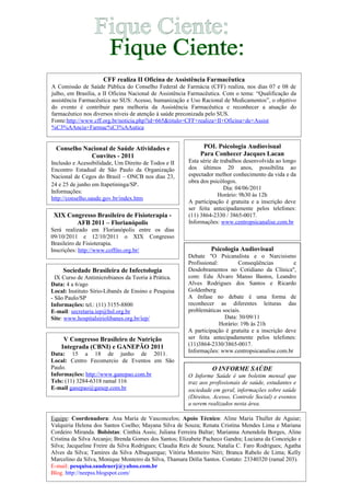 Psicologia Audiovisual
Debate "O Psicanalista e o Narcisismo
Profissional: Conseqüências e
Desdobramentos no Cotidiano da Clínica",
com: Edu Álvaro Manso Bastos, Leandro
Alves Rodrigues dos Santos e Ricardo
Goldenberg
A ênfase no debate é uma forma de
reconhecer as diferentes leituras das
problemáticas sociais.
Data: 30/09/11
Horário: 19h às 21h
A participação é gratuita e a inscrição deve
ser feita antecipadamente pelos telefones:
(11)3864-2330/3865-0017.
Informações: www.centropsicanalise.com.br
O INFORME SAÚDE
O Informe Saúde é um boletim mensal que
traz aos profissionais de saúde, estudantes e
sociedade em geral, informações sobre saúde
(Direitos, Acesso, Controle Social) e eventos
a serem realizados nesta área.
Conselho Nacional de Saúde Atividades e
Convites - 2011
Inclusão e Acessibilidade, Um Direito de Todos e II
Encontro Estadual de São Paulo da Organização
Nacional de Cegos do Brasil – ONCB nos dias 23,
24 e 25 de junho em Itapetininga/SP.
Informações:
http://conselho.saude.gov.br/index.htm
CFF realiza II Oficina de Assistência Farmacêutica
A Comissão de Saúde Pública do Conselho Federal de Farmácia (CFF) realiza, nos dias 07 e 08 de
julho, em Brasília, a II Oficina Nacional de Assistência Farmacêutica. Com o tema: “Qualificação da
assistência Farmacêutica no SUS: Acesso, humanização e Uso Racional de Medicamentos”, o objetivo
do evento é contribuir para melhoria da Assistência Farmacêutica e reconhecer a atuação do
farmacêutico nos diversos níveis de atenção à saúde preconizada pelo SUS.
Fonte:http://www.cff.org.br/noticia.php?id=665&titulo=CFF+realiza+II+Oficina+de+Assist
%C3%AAncia+Farmac%C3%AAutica
XIX Congresso Brasileiro de Fisioterapia -
AFB 2011 – Florianópolis
Será realizado em Florianópolis entre os dias
09/10/2011 e 12/10/2011 o XIX Congresso
Brasileiro de Fisioterapia.
Inscrições: http://www.coffito.org.br/
Sociedade Brasileira de Infectologia
IX Curso de Antimicrobianos da Teoria à Prática.
Data: 4 a 6/ago
Local: Instituto Sírio-Libanês de Ensino e Pesquisa
- São Paulo/SP
Informações: tel.: (11) 3155-8800
E-mail: secretaria.iep@hsl.org.br
Site: www.hospitalsiriolibanes.org.br/iep/
V Congresso Brasileiro de Nutrição
Integrada (CBNI) e GANEPÃO 2011
Data: 15 a 18 de junho de 2011.
Local: Centro Fecomercio de Eventos em São
Paulo.
Informações: http://www.ganepao.com.br
Tels: (11) 3284-6318 ramal 116
E-mail ganepao@ganep.com.br
Equipe: Coordenadora: Ana Maria de Vasconcelos; Apoio Técnico: Aline Maria Thuller de Aguiar;
Valquiria Helena dos Santos Coelho; Mayana Silva de Souza; Renata Cristina Mendes Lima e Mariana
Cordeiro Miranda. Bolsistas: Cinthia Assis; Juliana Ferreira Baltar; Marianna Amendola Borges, Aline
Cristina da Silva Arcanjo; Brenda Gomes dos Santos; Elizabete Pacheco Gandra; Luciana da Conceição e
Silva; Jacqueline Freire da Silva Rodrigues; Claudia Reis de Souza; Natalia C. Faro Rodrigues; Agatha
Alves da Silva; Tamires da Silva Albuquerque; Vitória Monteiro Néri; Branca Rabelo de Lima; Kelly
Marcelino da Silva, Monique Monteiro da Silva, Thamara Dólia Santos. Contato: 23340320 (ramal 203).
E-mail: pesquisa.saudeuerj@yahoo.com.br
Blog. http://neepss.blogspot.com/
POL Psicologia Audiovisual
Para Conhecer Jacques Lacan
Esta série de trabalhos desenvolvida ao longo
dos últimos 20 anos, possibilita ao
espectador melhor conhecimento da vida e da
obra dos psicólogos.
Dia: 04/06/2011
Horário: 9h30 às 12h
A participação é gratuita e a inscrição deve
ser feita antecipadamente pelos telefones:
(11) 3864-2330 / 3865-0017.
Informações: www.centropsicanalise.com.br
 