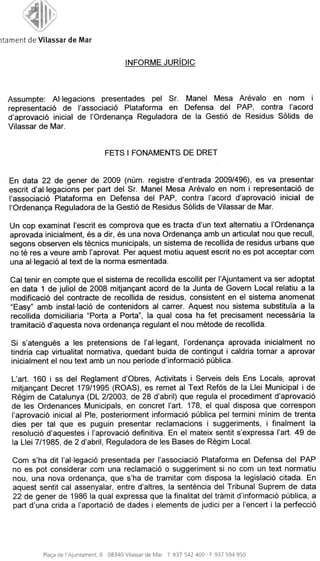 itament de Vilassar de A/Sar


                                               INFORME JURJDIC



  Assumpte: Al-legacions presentades pel Sr. Manel Mesa Arevalo en nom i
  representacio de I'associacio Plataforma en Defensa del PAP, contra I'acord
  d'aprovacio inicial de I'Ordenanca Reguladora de la Gestio de Residus Solids de
  Vilassar de Mar.


                                        FETS I FONAMENTS DE DRET


  En data 22 de gener de 2009 (num. registre d'entrada 2009/496), es va presentar
  escrit d'al-legacions per part del Sr. Manel Mesa Arevalo en nom i representacio de
  I'associacio Plataforma en Defensa del PAP, contra I'acord d'aprovacio inicial de
  POrdenanca Reguladora de la Gestio de Residus Solids de Vilassar de Mar.

  Un cop examinat I'escrit es comprova que es tracta d'un text alternatiu a I'Ordenanga
  aprovada inicialment, es a dir, es una nova Ordenanga amb un articulat nou que recull,
  segons observen els teenies municipals, un sistema de recollida de residus urbans que
  no te res a veure amb I'aprovat. Per aquest motiu aquest escrit no es pot acceptar com
  una al-legacio al text de la norma esmentada.

   Cal tenir en compte que el sistema de recollida escollit per I'Ajuntament va ser adoptat
   en data 1 de juliol de 2008 mitjancant acord de la Junta de Govern Local relatiu a la
   modificacio del contracte de recollida de residus, consistent en el sistema anomenat
   quot;Easyquot; amb instal-lacio de contenidors al carrer. Aquest nou sistema substituTa a la
   recollida domiciliaria quot;Porta a Portaquot;, la qual cosa ha fet precisament necessaria la
   tramitacio d'aquesta nova ordenanca regulant el nou metode de recollida.

   Si s'atengues a les pretensions de I'aHegant, I'ordenanga aprovada inicialment no
   tindria cap virtualitat normativa, quedant buida de contingut i caldria tornar a aprovar
   inicialment el nou text amb un nou periode d'informacio publica.

   L'art. 160 i ss del Reglament d'Obres, Activitats i Serveis dels Ens Locals, aprovat
   mitjancant Decret 179/1995 (ROAS), es remet al Text Refos de la Llei Municipal i de
   Regim de Catalunya (DL 2/2003, de 28 d'abril) que regula el procediment d'aprovacio
   de les Ordenances Municipals, en concret I'art. 178, el qual disposa que correspon
   I'aprovacio inicial al Pie, posteriorment informacio publica pel termini minim de trenta
   dies per tal que es puguin presentar reclamacions i suggeriments, i finalment la
   resolucio d'aquestes i I'aprovacio definitiva. En el mateix sentit s'expressa I'art. 49 de
   la Llei 7/1985, de 2 d'abril, Reguladora de les Bases de Regim Local.

   Com s'ha dit I'al-legacio presentada per I'associacio Plataforma en Defensa del PAP
   no es pot considerar com una reclamacio o suggeriment si no com un text normatiu
   nou, una nova ordenanca, que s'ha de tramitar com disposa la legislacio citada. En
   aquest sentit cal assenyalar, entre d'altres, la sentencia del Tribunal Suprem de data
   22 de gener de 1986 la qual expressa que la finalitat del tramit d'informacio publica, a
   part d'una crida a I'aportacio de dades i elements de judici per a I'encert i la perfeccio




             Placa de I'Ajuntament, 6   08340 Vilassar de Mar   T. 937 542 400 • F. 937 594 950
 