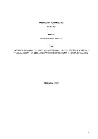 1
FACULTAD DE HUMANIDADES
DERECHO
CURSO:
DERECHOS PENAL ESPECIAL
TEMA:
INFORME JURIDICO DEL EXPEDIENTE: 05938-2016-0-0401 -JR-FE-01, SENTENCIA N° 179-2017
Y LA CASACIÓN N° 1429-2017 AREQUIPA SOBRE DELITOS CONTRA EL HONOR, DIFAMACIÓN.
AREQUIPA – 2022
 