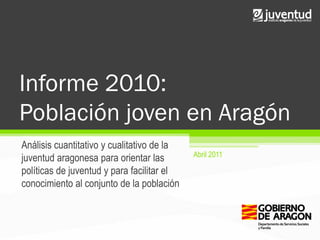 Informe 2010:
Población joven en Aragón
Análisis cuantitativo y cualitativo de la
                                            Abril 2011
juventud aragonesa para orientar las
políticas de juventud y para facilitar el
conocimiento al conjunto de la población
 