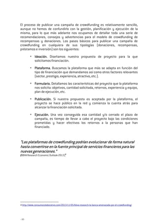 - 10 -
El proceso de publicar una campaña de crowdfunding es relativamente sencillo,
aunque no hemos de confundirlo con la gestión, planificación y ejecución de la
misma, para lo que más adelante nos ocupamos de detallar toda una serie de
recomendaciones, consejos y advertencias para el modelo de crowdfunding de
recompensas y donaciones. Los pasos básicos para publicar una campaña de
crowdfunding en cualquiera de sus tipologías (donaciones, recompensas,
préstamos e inversión) son los siguientes:
IdeaciónIdeaciónIdeaciónIdeación.... Diseñamos nuestra propuesta de proyecto para la que
solicitamos financiación.
Plataforma.Plataforma.Plataforma.Plataforma. Buscamos la plataforma que más se adapta en función del
tipo de financiación que demandamos así como otros factores relevantes
(sector, prestigio, experiencia, atractivo, etc.).
Formulario.Formulario.Formulario.Formulario. Detallamos las características del proyecto que la plataforma
nos solicita: objetivos, cantidad solicitada, retornos, experiencia y equipo,
plan de ejecución, etc.
Publicación.Publicación.Publicación.Publicación. Si nuestra propuesta es aceptada por la plataforma, el
proyecto se hace público en la red y comienza la cuenta atrás para
alcanzar la financiación solicitada.
Ejecución.Ejecución.Ejecución.Ejecución. Una vez conseguida esa cantidad y/o cerrado el plazo de
campaña, es tiempo de llevar a cabo el proyecto bajo las condiciones
prometidas y hacer efectivos los retornos a la personas que han
financiado.
“Las plataformas de crowdfunding podrían evolucionar de forma natural“Las plataformas de crowdfunding podrían evolucionar de forma natural“Las plataformas de crowdfunding podrían evolucionar de forma natural“Las plataformas de crowdfunding podrían evolucionar de forma natural
hasta convertirse en la fuente principal de servicios financieros para lashasta convertirse en la fuente principal de servicios financieros para lashasta convertirse en la fuente principal de servicios financieros para lashasta convertirse en la fuente principal de servicios financieros para las
nuevas generaciones.”nuevas generaciones.”nuevas generaciones.”nuevas generaciones.”
(BBVA Research Economic Outlook 2013)4
4 http://www.consumocolaborativo.com/2013/11/05/bbva-research-la-banca-amenazada-por-el-crowdfunding/
 
