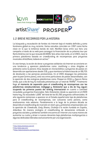 - 11 -
1.2 BREVE RECORRIDO POR LA HISTORIA
La búsqueda y recaudación de fondos vía Internet bajo el modelo definido y como
fenómeno global es muy reciente. Varios estudios coinciden en 1997 como fecha
clave en la que la británica banda de rock Marillion lanza entre sus fans una
campaña a través de su web para conseguir la financiación de su próximo tour por
Norte América con la que recauda 60.000$. Seis años más tarde, en el 2003, nace la
primera plataforma basada en crowdfunding de recompensas para proyectos
musicales ArtistShare, todavía en activo.5
En ese tiempo, la acción de donar a proyectos solidarios vía Internet se convierte en
una tendencia y aparecen plataformas como JustGiving u otras dirigidas al
préstamo como la pionera Kiva, basada en microcréditos a proyectos de países en
desarrollo con aportaciones desde 25$, y que mantiene la friolera tasa de un 98,72%
de devolución a las personas prestamistas. En el 2005 despegan los préstamos
peer-to-peer (entre pares), esta vez entre particulares de países desarrollados, con
la aparición de dos enérgicas plataformas como Prosper en EEUU y Zopa en Reino
Unido, que a día de hoy ha realizado préstamos por un total de 784M£6
. Finalmente
llega el momento de expansión para el crowdfunding de recompensas con lasel momento de expansión para el crowdfunding de recompensas con lasel momento de expansión para el crowdfunding de recompensas con lasel momento de expansión para el crowdfunding de recompensas con las
platafoplatafoplatafoplataformas estadounidensesrmas estadounidensesrmas estadounidensesrmas estadounidenses IndiegogoIndiegogoIndiegogoIndiegogo yyyy KickstarterKickstarterKickstarterKickstarter que a día de hoy siguenque a día de hoy siguenque a día de hoy siguenque a día de hoy siguen
ocupando los primeros puesto del ranking internacionalocupando los primeros puesto del ranking internacionalocupando los primeros puesto del ranking internacionalocupando los primeros puesto del ranking internacional en cuanto a cantidad
recaudada y proyectos financiados. Solo Kickstarter, desde su aparición en el 2009
hasta hoy, ha recaudado 1,6B$7
del total de los 81.282 proyectos cofinanciados. Al
año siguiente comienzan a aparecer en el Estado español este tipo de plataformas
para el crowdfunding de recompensas, con Lánzanos como pionera, como
analizaremos más adelante. Paralelamente a lo largo de la primera década se
desarrolla el crowdfunding de inversión en start-ups y préstamos empresariales con
la aparición de Crowdcube, Early Shares, CircleUp o la recién fundada en España,
Arboribus. De manera sinérgica el crowdfunding de donaciones enfocado a
proyectos sociales y solidarios también encuentra en Internet una nueva manera de
aumentar su cuota y atraer a nuevos donantes bajo plataformas multiproyectos o
algunas dedicadas lideradas exclusivamente por una organización.
5 http://www.artistshare.com/v4/
6 http://www.zopa.com/
7 https://www.kickstarter.com/help/stats
 