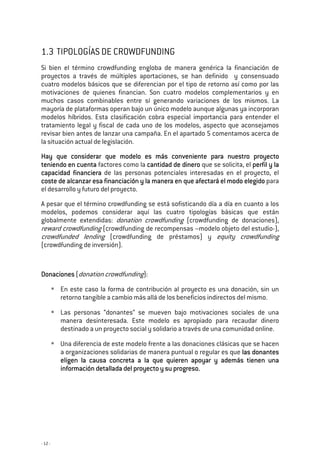 - 12 -
1.3 TIPOLOGÍAS DE CROWDFUNDING
Si bien el término crowdfunding engloba de manera genérica la financiación de
proyectos a través de múltiples aportaciones, se han definido y consensuado
cuatro modelos básicos que se diferencian por el tipo de retorno así como por las
motivaciones de quienes financian. Son cuatro modelos complementarios y en
muchos casos combinables entre sí generando variaciones de los mismos. La
mayoría de plataformas operan bajo un único modelo aunque algunas ya incorporan
modelos híbridos. Esta clasificación cobra especial importancia para entender el
tratamiento legal y fiscal de cada uno de los modelos, aspecto que aconsejamos
revisar bien antes de lanzar una campaña. En el apartado 5 comentamos acerca de
la situación actual de legislación.
Hay que considerar que mHay que considerar que mHay que considerar que mHay que considerar que modelo es más conveniente para nuestro proyectoodelo es más conveniente para nuestro proyectoodelo es más conveniente para nuestro proyectoodelo es más conveniente para nuestro proyecto
teniendo en cuentateniendo en cuentateniendo en cuentateniendo en cuenta factores como la cantidad de dinerocantidad de dinerocantidad de dinerocantidad de dinero que se solicita, el perfil y laperfil y laperfil y laperfil y la
capacidad financieracapacidad financieracapacidad financieracapacidad financiera de las personas potenciales interesadas en el proyecto, el
coste de alcanzar esa financiación ycoste de alcanzar esa financiación ycoste de alcanzar esa financiación ycoste de alcanzar esa financiación y la mala mala mala manera en quenera en quenera en quenera en que afectará el modo elegidoafectará el modo elegidoafectará el modo elegidoafectará el modo elegido para
el desarrollo y futuro del proyecto.
A pesar que el término crowdfunding se está sofisticando día a día en cuanto a los
modelos, podemos considerar aquí las cuatro tipologías básicas que están
globalmente extendidas: donation crowdfunding (crowdfunding de donaciones),
reward crowdfunding (crowdfunding de recompensas –modelo objeto del estudio-),
crowdfunded lending (crowdfunding de préstamos) y equity crowdfunding
(crowdfunding de inversión).
DonacionesDonacionesDonacionesDonaciones (donation crowdfunding):
En este caso la forma de contribución al proyecto es una donación, sin un
retorno tangible a cambio más allá de los beneficios indirectos del mismo.
Las personas “donantes” se mueven bajo motivaciones sociales de una
manera desinteresada. Este modelo es apropiado para recaudar dinero
destinado a un proyecto social y solidario a través de una comunidad online.
Una diferencia de este modelo frente a las donaciones clásicas que se hacen
a organizaciones solidarias de manera puntual o regular es que las donanteslas donanteslas donanteslas donantes
eligen la causa concreta a la que quieren apoyar y además tienen unaeligen la causa concreta a la que quieren apoyar y además tienen unaeligen la causa concreta a la que quieren apoyar y además tienen unaeligen la causa concreta a la que quieren apoyar y además tienen una
información detallada del proyecto y su progreso.información detallada del proyecto y su progreso.información detallada del proyecto y su progreso.información detallada del proyecto y su progreso.
 