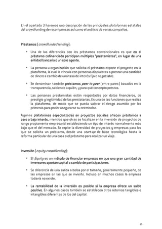 - 15 -
En el apartado 3 haremos una descripción de las principales plataformas estatales
del crowdfunding de recompensas así como el análisis de varias campañas.
PréstamosPréstamosPréstamosPréstamos (crowdfunded lending):
Una de las diferencias con los préstamos convencionales es que en elen elen elen el
préstamo cofinanciado participan múltiples “prestamistas”préstamo cofinanciado participan múltiples “prestamistas”préstamo cofinanciado participan múltiples “prestamistas”préstamo cofinanciado participan múltiples “prestamistas”, en lugar de, en lugar de, en lugar de, en lugar de unaunaunauna
entidad bancaria o un solo agente.entidad bancaria o un solo agente.entidad bancaria o un solo agente.entidad bancaria o un solo agente.
La persona u organización que solicita el préstamo expone el proyecto en la
plataforma, la cual la vincula con personas dispuestas a prestar una cantidad
de dinero a cambio de una tasa de interés fija o negociable.
Se denominan también préstamospréstamospréstamospréstamos peer to peerpeer to peerpeer to peerpeer to peer (entre pares) basados en la
transparencia, sabiendo a quién, y para qué concepto prestas.
Las personas prestamistas están respaldadas por datos financieros, de
prestigio y legitimidad de las prestatarias. Es una de las funciones que realiza
la plataforma, de modo que se pueda valorar el riesgo asumido por las
primeras para poder asegurarse su reembolso.
Algunas plataformas especializadas en proyectos sociales ofrecen préstamos aplataformas especializadas en proyectos sociales ofrecen préstamos aplataformas especializadas en proyectos sociales ofrecen préstamos aplataformas especializadas en proyectos sociales ofrecen préstamos a
cero o bajo interéscero o bajo interéscero o bajo interéscero o bajo interés, mientras que otras se focalizan en la inversión de proyectos de
rango propiamente empresarial estableciendo un tipo de interés normalmente más
bajo que el del mercado. Se repite la diversidad de proyectos y empresas para los
que se solicita un préstamo, desde una start-up de base tecnológica hasta la
reforma particular de una casa o el préstamo para realizar un viaje.
InversiónInversiónInversiónInversión (equity crowdfunding):
El Equity es un método de financiar empresas en que una gran cantidad demétodo de financiar empresas en que una gran cantidad demétodo de financiar empresas en que una gran cantidad demétodo de financiar empresas en que una gran cantidad de
inversores aportan capital a cambio de participacionesinversores aportan capital a cambio de participacionesinversores aportan capital a cambio de participacionesinversores aportan capital a cambio de participaciones.
Se diferencia de una salida a bolsa por el tamaño, generalmente pequeño, de
las empresas en las que se invierte. Incluso en muchos casos la empresa
todavía no existe.
La rentabilidad de la inversión es posible si la empresa ofrece un saldoLa rentabilidad de la inversión es posible si la empresa ofrece un saldoLa rentabilidad de la inversión es posible si la empresa ofrece un saldoLa rentabilidad de la inversión es posible si la empresa ofrece un saldo
positivopositivopositivopositivo. En algunos casos también se establecen otros retornos tangibles e
intangibles diferentes de los del capital.
 