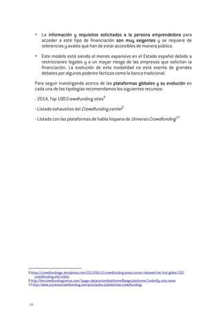 - 16 -
La informainformainformainformación y requisitos solicitados a la persona emprendedoración y requisitos solicitados a la persona emprendedoración y requisitos solicitados a la persona emprendedoración y requisitos solicitados a la persona emprendedora para
acceder a este tipo de financiación sonsonsonson muy exigentemuy exigentemuy exigentemuy exigentessss y se requiere de
referencias y avales que han de estar accesibles de manera pública.
Este modelo está siendo el menos expansivo en el Estado español debido a
restricciones legales y a un mayor riesgo de las empresas que solicitan la
financiación. La evolución de esta modalidad no está exenta de grandes
debates por algunos poderes fácticos como la banca tradicional.
Para seguir investigando acerca de las plataformas globales y suplataformas globales y suplataformas globales y suplataformas globales y su evoluciónevoluciónevoluciónevolución en
cada una de las tipologías recomendamos los siguientes recursos:
- 2014, Top 100 Crowdfunding sites8
- Listado exhaustivo del Crowdfunding center9
- Listado con las plataformas de habla hispana de Universo Crowdfunding10
8 https://crowdfundingpr.wordpress.com/2013/06/12/crowdfunding-press-center-releases-the-first-global-100-
crowdfunding-site-index/
9 http://thecrowdfundingcentre.com/?page=datacenter#platforms|page/platforms/?orderBy=site_name
10 http://www.universocrowdfunding.com/principales-plataformas-crowdfunding/
 