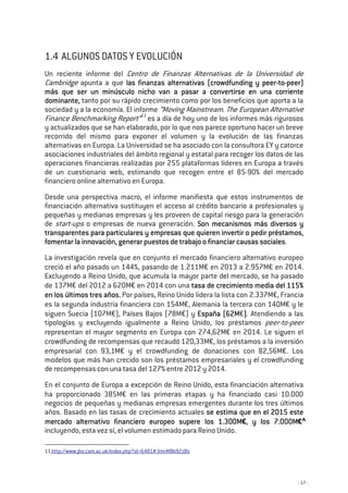 - 17 -
1.4 ALGUNOS DATOS Y EVOLUCIÓN
Un reciente informe del Centro de Finanzas Alternativas de la Universidad de
Cambridge apunta a que las finanzas alternativas (crowdfunding y peerlas finanzas alternativas (crowdfunding y peerlas finanzas alternativas (crowdfunding y peerlas finanzas alternativas (crowdfunding y peer----totototo----peer)peer)peer)peer)
más que ser un minúsculo nicho van a pasar a cmás que ser un minúsculo nicho van a pasar a cmás que ser un minúsculo nicho van a pasar a cmás que ser un minúsculo nicho van a pasar a convertirse en una corrienteonvertirse en una corrienteonvertirse en una corrienteonvertirse en una corriente
dominante,dominante,dominante,dominante, tanto por su rápido crecimiento como por los beneficios que aporta a la
sociedad y a la economía. El informe “Moving Mainstream. The European Alternative
Finance Benchmarking Report”11
es a día de hoy uno de los informes más rigurosos
y actualizados que se han elaborado, por lo que nos parece oportuno hacer un breve
recorrido del mismo para exponer el volumen y la evolución de las finanzas
alternativas en Europa. La Universidad se ha asociado con la consultora EY y catorce
asociaciones industriales del ámbito regional y estatal para recoger los datos de las
operaciones financieras realizadas por 255 plataformas líderes en Europa a través
de un cuestionario web, estimando que recogen entre el 85-90% del mercado
financiero online alternativo en Europa.
Desde una perspectiva macro, el informe manifiesta que estos instrumentos de
financiación alternativa sustituyen el acceso al crédito bancario a profesionales y
pequeñas y medianas empresas y les proveen de capital riesgo para la generación
de start-ups o empresas de nueva generación. Son mecanismos más diversos ySon mecanismos más diversos ySon mecanismos más diversos ySon mecanismos más diversos y
transparentes para particulares y empresas que quieren invertir o pedir préstamos,transparentes para particulares y empresas que quieren invertir o pedir préstamos,transparentes para particulares y empresas que quieren invertir o pedir préstamos,transparentes para particulares y empresas que quieren invertir o pedir préstamos,
fomentar la innovación, generar puestos de trabajo o financiar causas socialesfomentar la innovación, generar puestos de trabajo o financiar causas socialesfomentar la innovación, generar puestos de trabajo o financiar causas socialesfomentar la innovación, generar puestos de trabajo o financiar causas sociales.
La investigación revela que en conjunto el mercado financiero alternativo europeo
creció el año pasado un 144%, pasando de 1.211M€ en 2013 a 2.957M€ en 2014.
Excluyendo a Reino Unido, que acumula la mayor parte del mercado, se ha pasado
de 137M€ del 2012 a 620M€ en 2014 con una tasa de crecimiento media del 115%tasa de crecimiento media del 115%tasa de crecimiento media del 115%tasa de crecimiento media del 115%
en los últimos tres años.en los últimos tres años.en los últimos tres años.en los últimos tres años. Por países, Reino Unido lidera la lista con 2.337M€, Francia
es la segunda industria financiera con 154M€, Alemania la tercera con 140M€ y le
siguen Suecia (107M€), Países Bajos (78M€) y España (62España (62España (62España (62MMMM€)))). Atendiendo a las
tipologías y excluyendo igualmente a Reino Unido, los préstamos peer-to-peer
representan el mayor segmento en Europa con 274,62M€ en 2014. Le siguen el
crowdfunding de recompensas que recaudó 120,33M€, los préstamos a la inversión
empresarial con 93,1M€ y el crowdfunding de donaciones con 82,56M€. Los
modelos que más han crecido son los préstamos empresariales y el crowdfunding
de recompensas con una tasa del 127% entre 2012 y 2014.
En el conjunto de Europa a excepción de Reino Unido, esta financiación alternativa
ha proporcionado 385M€ en las primeras etapas y ha financiado casi 10.000
negocios de pequeñas y medianas empresas emergentes durante los tres últimos
años. Basado en las tasas de crecimiento actuales se estima que en el 2015 estese estima que en el 2015 estese estima que en el 2015 estese estima que en el 2015 este
mercado alternativo finanmercado alternativo finanmercado alternativo finanmercado alternativo financiero europeo supere los 1.300Mciero europeo supere los 1.300Mciero europeo supere los 1.300Mciero europeo supere los 1.300M€,,,, yyyy loslosloslos 7.000M7.000M7.000M7.000M€
incluyendo, esta vez sí, el volumen estimado para Reino Unido.
11 http://www.jbs.cam.ac.uk/index.php?id=6481#.VmrMBb92zBs
 