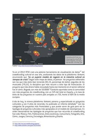 - 19 -
FuenteFuenteFuenteFuente 5 http://lab.rtve.es/crowdfunding-espana/
Ya en el 2012 RTVE creó una potente herramienta de visualización de datos12
del
crowdfunding cultural en ese año, analizando los datos de la plataforma Verkami,
anunciando que “es un pujante modelo de negocio en la industria cultural en“es un pujante modelo de negocio en la industria cultural en“es un pujante modelo de negocio en la industria cultural en“es un pujante modelo de negocio en la industria cultural en
tiempos de crisistiempos de crisistiempos de crisistiempos de crisis””””.... Según este mapa de datos, al parecer los proyectos editoriales
son los que más éxito iban teniendo (81,1%, porcentaje de éxito), seguidos de los
musicales (79,1%), la disciplina que más recurre a este tipo de financiación. El
proyecto que más dinero había recaudado hasta ese momento en el sector editorial
fue el cómic Brigada, con más de 50.000€ . Cataluña apuntaba como la comunidad
con más proyectos de crowdfunding, con un 52% del total en España, y la tasa de
éxito de los proyectos en nuestro país arrojaba un 73%, frente al 80% de la media
europea.
A día de hoy, la misma plataforma Verkami, pionera y especializada en proyectos
culturales y con 4 años de recorrido, ha publicado un informe detallado13
con las
categorías de proyectos más financiados y que puede servir de guía para ver la
tipología de proyectos culturales más apropiados en el modelo de recompensas. En
orden descendente las tipologías de proyectos que han recurrido al crowdfunding
han sido: Música, Film, Publicaciones, Artes escénicas, Comunitario, Fotografía, Arte,
Cómic, Juegos, Ciencia y Tecnología, Alimentación y Diseño.
12 http://lab.rtve.es/crowdfunding-espana/
13 http://www.verkami.com/year/2014/es#2
 