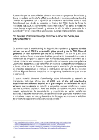 - 20 -
A pesar de que las comunidades pioneras en cuanto a proyectos financiados y
dinero recaudado son Cataluña y Madrid, en Euskadi el fenómeno del crowdfunding
también está presente con la aparición de plataformas territoriales como el nodo
GoteoEuskadi que desde su creación, a finales del 2012, hasta la fecha ha
recaudado 311.000€. Concretamente en el sector cultural14
es donde el modelo ha
tenido buena acogida en Euskadi, y síntoma de ello ha sido la presencia de la
autoedición15
en la Feria del libro y del disco de Durango (Bizkaia) del año pasado.
“En Euskadi,“En Euskadi,“En Euskadi,“En Euskadi, el micromecenazgoel micromecenazgoel micromecenazgoel micromecenazgo comienza a sonar con fuerza paracomienza a sonar con fuerza paracomienza a sonar con fuerza paracomienza a sonar con fuerza para
artistas vascos”artistas vascos”artistas vascos”artistas vascos”14
Deia
Es evidente que el crowdfunding ha llegado para quedarse y algunos estudiosalgunos estudiosalgunos estudiosalgunos estudios
estiman que en el 2020 la recaudación global pasará a ser de 500estiman que en el 2020 la recaudación global pasará a ser de 500estiman que en el 2020 la recaudación global pasará a ser de 500estiman que en el 2020 la recaudación global pasará a ser de 500 BBBBillonesillonesillonesillones$,$,$,$,
generando un valor ecgenerando un valor ecgenerando un valor ecgenerando un valor económico por año de 3,2 Trillones$onómico por año de 3,2 Trillones$onómico por año de 3,2 Trillones$onómico por año de 3,2 Trillones$16
. Lo que no queda claro
todavía es si ese futuro prometedor de cifras garantizará o favorecerá el acceso a la
financiación de proyectos y sectores con menos recursos, como es el ámbito de la
cultura, contando a su vez con una regulación más estimulante que estranguladora.
Las mismas desconfianzas se transmiten en cuanto a su efecto transformador para
la democratización de las finanzas, la apuesta por la innovación y la transparencia,
los modelos cooperativos e incluso la distribución participada de los recursos
públicos. Algunas de estas sospechas las recogemos y detallamos un poco más en
el apartado 5.
El portal español Universo Crowdfunding sobre información y asesoría en
financiación colectiva, afirma que el 2015 será el año del crowdfundingel 2015 será el año del crowdfundingel 2015 será el año del crowdfundingel 2015 será el año del crowdfunding
especialmente enespecialmente enespecialmente enespecialmente en el Estado españolel Estado españolel Estado españolel Estado español,,,, en el que se espera un crecimiento del sectoren el que se espera un crecimiento del sectoren el que se espera un crecimiento del sectoren el que se espera un crecimiento del sector
así como nuevos récordsasí como nuevos récordsasí como nuevos récordsasí como nuevos récords en relación a proyectos, nuevas plataformas, nuevos
sectores y nuevas sorpresas. Para ello expone 10 razones de peso relativas a
nuevas legislaciones, la consolidación y experiencia de varias plataformas
estatales, la apuesta de inversores, la creciente difusión y apoyo de micromecenas,
la entrada de nuevos sectores y diversificación de proyectos, así como la viabilidad
del crowdfunding para la financiación público-privada.17
14 http://www.deia.com/2014/10/20/ocio-y-cultura/cultura/crowdfunding-con-acento-vasco
15 http://ccaa.elpais.com/ccaa/2014/12/06/paisvasco/1417895901_995840.html
16 https://www.fundable.com/learn/resources/infographics/economic-value-crowdfunding
17 http://www.universocrowdfunding.com/2015-el-ano-del-crowdfunding-10-razones/
 