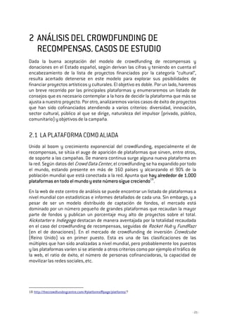 - 21 -
2222 ANÁLISISANÁLISISANÁLISISANÁLISIS DEL CROWDFUNDING DEDEL CROWDFUNDING DEDEL CROWDFUNDING DEDEL CROWDFUNDING DE
RECOMPENSAS.RECOMPENSAS.RECOMPENSAS.RECOMPENSAS. CASOS DECASOS DECASOS DECASOS DE ESTUDIOESTUDIOESTUDIOESTUDIO
Dada la buena aceptación del modelo de crowdfunding de recompensas y
donaciones en el Estado español, según derivan las cifras y teniendo en cuenta el
encabezamiento de la lista de proyectos financiados por la categoría “cultural”,
resulta acertado detenerse en este modelo para explorar sus posibilidades de
financiar proyectos artísticos y culturales. El objetivo es doble. Por un lado, haremos
un breve recorrido por las principales plataformas y enumeraremos un listado de
consejos que es necesario contemplar a la hora de decidir la plataforma que más se
ajusta a nuestro proyecto. Por otro, analizaremos varios casos de éxito de proyectos
que han sido cofinanciados atendiendo a varios criterios: diversidad, innovación,
sector cultural, público al que se dirige, naturaleza del impulsor (privado, público,
comunitario) y objetivos de la campaña.
2.1 LA PLATAFORMA COMO ALIADA
Unido al boom y crecimiento exponencial del crowdfunding, especialmente el de
recompensas, se sitúa el auge de aparición de plataformas que sirven, entre otros,
de soporte a las campañas. De manera continua surge alguna nueva plataforma en
la red. Según datos del Crowd Data Center, el crowdfunding se ha expandido por todo
el mundo, estando presente en más de 160 países y alcanzando el 90% de la
población mundial que está conectada a la red. Apunta que hay alrededor de 1hay alrededor de 1hay alrededor de 1hay alrededor de 1....000000000000
plataformas en todo el mundo y este número siguplataformas en todo el mundo y este número siguplataformas en todo el mundo y este número siguplataformas en todo el mundo y este número sigue creciendoe creciendoe creciendoe creciendo18
.
En la web de este centro de análisis se puede encontrar un listado de plataformas a
nivel mundial con estadísticas e informes detallados de cada una. Sin embargo, y a
pesar de ser un modelo distribuido de captación de fondos, el mercado está
dominado por un número pequeño de grandes plataformas que recaudan la mayor
parte de fondos y publican un porcentaje muy alto de proyectos sobre el total.
Kickstarter e Indiegogo destacan de manera aventajada por la totalidad recaudada
en el caso del crowdfunding de recompensas, seguidas de Rocket Hub y FundRazr
(en el de donaciones). En el mercado de crowdfunding de inversión Crowdcube
(Reino Unido) va en primer puesto. Esta es una de las clasificaciones de las
múltiples que han sido analizadas a nivel mundial, pero probablemente los puestos
y las plataformas varíen si se atiende a otros criterios como por ejemplo el tráfico de
la web, el ratio de éxito, el número de personas cofinanciadoras, la capacidad de
movilizar las redes sociales, etc.
18 http://thecrowdfundingcentre.com/#platforms|page/platforms/?
 