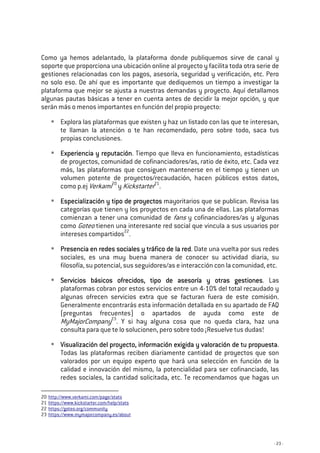 - 23 -
Como ya hemos adelantado, la plataforma donde publiquemos sirve de canal y
soporte que proporciona una ubicación online al proyecto y facilita toda otra serie de
gestiones relacionadas con los pagos, asesoría, seguridad y verificación, etc. Pero
no solo eso. De ahí que es importante que dediquemos un tiempo a investigar la
plataforma que mejor se ajusta a nuestras demandas y proyecto. Aquí detallamos
algunas pautas básicas a tener en cuenta antes de decidir la mejor opción, y que
serán más o menos importantes en función del propio proyecto:
Explora las plataformas que existen y haz un listado con las que te interesan,
te llaman la atención o te han recomendado, pero sobre todo, saca tus
propias conclusiones.
Experiencia y reputaciónExperiencia y reputaciónExperiencia y reputaciónExperiencia y reputación. Tiempo que lleva en funcionamiento, estadísticas
de proyectos, comunidad de cofinanciadores/as, ratio de éxito, etc. Cada vez
más, las plataformas que consiguen mantenerse en el tiempo y tienen un
volumen potente de proyectos/recaudación, hacen públicos estos datos,
como p.ej Verkami20
y Kickstarter21
.
Especialización y tipo de proyectosEspecialización y tipo de proyectosEspecialización y tipo de proyectosEspecialización y tipo de proyectos mayoritarios que se publican. Revisa las
categorías que tienen y los proyectos en cada una de ellas. Las plataformas
comienzan a tener una comunidad de fans y cofinanciadores/as y algunas
como Goteo tienen una interesante red social que vincula a sus usuarios por
intereses compartidos22
.
Presencia en redes sociales y tráfico de la redPresencia en redes sociales y tráfico de la redPresencia en redes sociales y tráfico de la redPresencia en redes sociales y tráfico de la red. Date una vuelta por sus redes
sociales, es una muy buena manera de conocer su actividad diaria, su
filosofía, su potencial, sus seguidores/as e interacción con la comunidad, etc.
Servicios básicos ofrecidos, tipo de asesoría y otras gestionesServicios básicos ofrecidos, tipo de asesoría y otras gestionesServicios básicos ofrecidos, tipo de asesoría y otras gestionesServicios básicos ofrecidos, tipo de asesoría y otras gestiones. Las
plataformas cobran por estos servicios entre un 4-10% del total recaudado y
algunas ofrecen servicios extra que se facturan fuera de este comisión.
Generalmente encontrarás esta información detallada en su apartado de FAQ
(preguntas frecuentes) o apartados de ayuda como este de
MyMajorCompany23
. Y si hay alguna cosa que no queda clara, haz una
consulta para que te lo solucionen, pero sobre todo ¡Resuelve tus dudas!
Visualización del proyecto, información exigida y valoración de tu proVisualización del proyecto, información exigida y valoración de tu proVisualización del proyecto, información exigida y valoración de tu proVisualización del proyecto, información exigida y valoración de tu propuestapuestapuestapuesta.
Todas las plataformas reciben diariamente cantidad de proyectos que son
valorados por un equipo experto que hará una selección en función de la
calidad e innovación del mismo, la potencialidad para ser cofinanciado, las
redes sociales, la cantidad solicitada, etc. Te recomendamos que hagas un
20 http://www.verkami.com/page/stats
21 https://www.kickstarter.com/help/stats
22 https://goteo.org/community
23 https://www.mymajorcompany.es/about
 