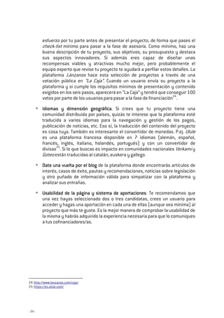 - 24 -
esfuerzo por tu parte antes de presentar el proyecto, de forma que pases el
check-list mínimo para pasar a la fase de asesoría. Como mínimo, haz una
buena descripción de tu proyecto, sus objetivos, su presupuesto y destaca
sus aspectos innovadores. Si además eres capaz de diseñar unas
recompensas viables y atractivas mucho mejor, pero probablemente el
equipo experto que revise tu proyecto te ayudará a perfilar estos detalles. La
plataforma Lánzanos hace esta selección de proyectos a través de una
votación pública en “La Caja”. Cuando un usuario envía su proyecto a la
plataforma y si cumple los requisitos mínimos de presentación y contenido
exigidos en los seis pasos, aparecerá en “La Caja” y tendrá que conseguir 100
votos por parte de los usuarios para pasar a la fase de financiación24
.
Idiomas y dimensión geográficaIdiomas y dimensión geográficaIdiomas y dimensión geográficaIdiomas y dimensión geográfica. Si crees que tu proyecto tiene una
comunidad distribuida por países, quizás te interese que la plataforma esté
traducida a varios idiomas para la navegación y gestión de los pagos,
publicación de noticias, etc. Eso sí, la traducción del contenido del proyecto
es cosa tuya. También es interesante el convertidor de monedas. P.ej. Ulule
es una plataforma francesa disponible en 7 idiomas (alemán, español,
francés, inglés, italiano, holandés, portugués) y con un convertidor de
divisas25
. Si lo que buscas es impacto en comunidades nacionales Verkami y
Goteo están traducidas al catalán, euskera y gallego.
Date una vuelta por el blogDate una vuelta por el blogDate una vuelta por el blogDate una vuelta por el blog de la plataforma donde encontrarás artículos de
interés, casos de éxito, pautas y recomendaciones, noticias sobre legislación
y otro puñado de información válida para simpatizar con la plataforma y
analizar sus entrañas.
Usabilidad de la página y sistema de aportacionesUsabilidad de la página y sistema de aportacionesUsabilidad de la página y sistema de aportacionesUsabilidad de la página y sistema de aportaciones. Te recomendamos que
una vez hayas seleccionado dos o tres candidatas, crees un usuario para
acceder y hagas una aportación en cada una de ellas (aunque sea mínima) al
proyecto que más te guste. Es la mejor manera de comprobar la usabilidad de
la misma y habrás adquirido la experiencia necesaria para que lo comuniques
a tus cofinanciadores/as.
24 http://www.lanzanos.com/caja/
25 https://es.ulule.com/
 