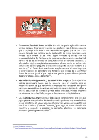 - 25 -
Tratamiento fiscal del dinero recibidoTratamiento fiscal del dinero recibidoTratamiento fiscal del dinero recibidoTratamiento fiscal del dinero recibido. Mas allá de que la legislación en este
sentido está por llegar como veremos más adelante, has de tener en cuenta
que si tu proyecto alcanza la meta recibirás un ingreso que de una u otra
manera tendrás que notificar en tu declaración de renta. Infórmate cómo
recibes este dinero, si se firma algún contrato y cuales son tus
responsabilidades. Es fácil que esta información la encuentres en las FAQ,
pero si no es así no dudes en consultarlo antes de llevarte sorpresas. Si
además has elegido una plataforma no estatal, el caso puede ser incluso más
complicado, así que pregunta a una persona experta antes de lanzarte a la
aventura. P. ej., Goteo tiene una fórmula muy interesante al respecto ya que
el dinero recibido se considera una donación que recibes de la Fundación
Goteo, la entidad jurídica que realiza esa gestión y que además permite
desgravar a las personas donantes26
.
Herramientas de seguimiento y estadísticas del proyectoHerramientas de seguimiento y estadísticas del proyectoHerramientas de seguimiento y estadísticas del proyectoHerramientas de seguimiento y estadísticas del proyecto. Este aspecto no
podrás comprobarlo hasta que tu proyecto esté en marcha, pero es
importante saber de qué herramientas métricas vas a disponer para poder
hacer una valoración de las visitas, aportaciones, características del tráfico al
enlace, desviación de la media y otros datos analíticos. Puedes encontrar
esta información en las FAQ o preguntar directamente en la plataforma.
¡¡¡¡JuJuJuJuega al crowdfunding!ega al crowdfunding!ega al crowdfunding!ega al crowdfunding! Que mejor opción para ponerse manos a la obra que
jugar y testar tus aptitudes. Verkami ha creado y cofinanciado a través de su
propia plataforma el “Juego del Crowdfunding”, en versión descargable bajo
una licencia abierta (Creative Commons), para jugar de manera individual o
colectiva y aprender a preparar tu campaña, planificar tu estrategia,
publicarla y conseguir financiación27
.
26 http://fundacion.goteo.org/
27 http://verkami-production.s3.amazonaws.com/resources/Crowdfunding_el_juego_Edicion_Verkami-PrintandPlay.pdf
 
