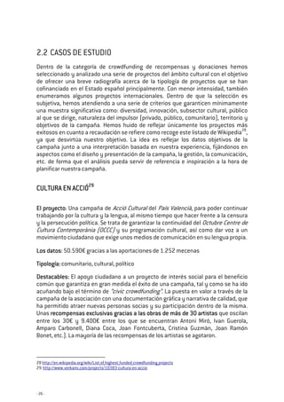 - 26 -
2.2 CASOS DE ESTUDIO
Dentro de la categoría de crowdfunding de recompensas y donaciones hemos
seleccionado y analizado una serie de proyectos del ámbito cultural con el objetivo
de ofrecer una breve radiografía acerca de la tipología de proyectos que se han
cofinanciado en el Estado español principalmente. Con menor intensidad, también
enumeramos algunos proyectos internacionales. Dentro de que la selección es
subjetiva, hemos atendiendo a una serie de criterios que garanticen mínimamente
una muestra significativa como: diversidad, innovación, subsector cultural, público
al que se dirige, naturaleza del impulsor (privado, público, comunitario), territorio y
objetivos de la campaña. Hemos huido de reflejar únicamente los proyectos más
exitosos en cuanto a recaudación se refiere como recoge este listado de Wikipedia28
,
ya que desvirtúa nuestro objetivo. La idea es reflejar los datos objetivos de la
campaña junto a una interpretación basada en nuestra experiencia, fijándonos en
aspectos como el diseño y presentación de la campaña, la gestión, la comunicación,
etc. de forma que el análisis pueda servir de referencia e inspiración a la hora de
planificar nuestra campaña.
CULTURA EN ACCIÓCULTURA EN ACCIÓCULTURA EN ACCIÓCULTURA EN ACCIÓ29292929
El proyectoEl proyectoEl proyectoEl proyecto: Una campaña de Acció Cultural del País Valencià, para poder continuar
trabajando por la cultura y la lengua, al mismo tiempo que hacer frente a la censura
y la persecución política. Se trata de garantizar la continuidad del Octubre Centre de
Cultura Contemporània (OCCC) y su programación cultural, así como dar voz a un
movimiento ciudadano que exige unos medios de comunicación en su lengua propia.
Los datosLos datosLos datosLos datos: 50.590€ gracias a las aportaciones de 1.252 mecenas
TTTTipología:ipología:ipología:ipología: comunitario, cultural, político
Destacables:Destacables:Destacables:Destacables: El apoyo ciudadano a un proyecto de interés social para el beneficio
común que garantiza en gran medida el éxito de una campaña, tal y como se ha ido
acuñando bajo el término de “civic crowdfunding”. La puesta en valor a través de la
campaña de la asociación con una documentación gráfica y narrativa de calidad, que
ha permitido atraer nuevas personas socias y su participación dentro de la misma.
Unas recomprecomprecomprecompensas exclusivas gracias a las obras de más de 30 artistasensas exclusivas gracias a las obras de más de 30 artistasensas exclusivas gracias a las obras de más de 30 artistasensas exclusivas gracias a las obras de más de 30 artistas que oscilan
entre los 30€ y 9.400€ entre los que se encuentran Antoni Miró, Ivan Guerola,
Amparo Carbonell, Diana Coca, Joan Fontcuberta, Cristina Guzmàn, Joan Ramón
Bonet, etc.). La mayoría de las recompensas de los artistas se agotaron.
28 http://en.wikipedia.org/wiki/List_of_highest_funded_crowdfunding_projects
29 http://www.verkami.com/projects/10383-cultura-en-accio
 