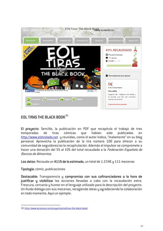 - 27 -
EOL TIRAS THE BLACK BOOKEOL TIRAS THE BLACK BOOKEOL TIRAS THE BLACK BOOKEOL TIRAS THE BLACK BOOK30
El proyectoEl proyectoEl proyectoEl proyecto: Sencillo, la publicación en PDF que recapitula el trabajo de tres
temporadas de tiras cómicas que habían sido publicadas en
http://www.elotrolado.net y reunidas, como el autor indica, “malamente” en su blog
personal. Aprovecha la publicación de la tira número 100 para ofrecer a su
comunidad de seguidores/as la recapitulación. Además el impulsor se compromete a
hacer una donación del 5% al 10% del total recaudado a la Federación Española de
Bancos de Alimentos.
LLLLos datosos datosos datosos datos: Recauda un 411% de lo estimado411% de lo estimado411% de lo estimado411% de lo estimado, un total de 1.234€ y 111 mecenas
TTTTipología:ipología:ipología:ipología: cómic, publicaciones
Destacable:Destacable:Destacable:Destacable: Transparencia y compromiso con sus cofinanciadores a la hora decompromiso con sus cofinanciadores a la hora decompromiso con sus cofinanciadores a la hora decompromiso con sus cofinanciadores a la hora de
justificar y visibilizarjustificar y visibilizarjustificar y visibilizarjustificar y visibilizar las acciones llevadas a cabo con la recaudación extra.
Frescura, cercanía y humor en el lenguaje utilizado para la descripción del proyecto.
Un fluido diálogo con sus mecenas, recogiendo ideas y agradeciendo la colaboración
en todo momento. Aquí un ejemplo:
30 http://www.lanzanos.com/proyectos/eoltiras-the-black-book/
 