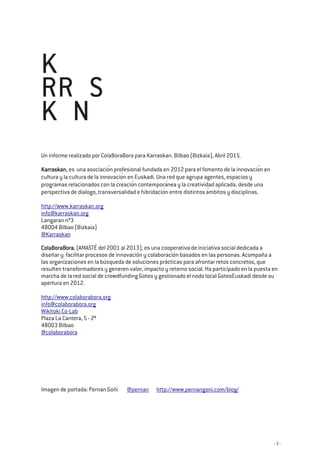- 3 -
Un informe realizado por ColaBoraBora para Karraskan. Bilbao (Bizkaia), Abril 2015.
KarraskanKarraskanKarraskanKarraskan, es una asociación profesional fundada en 2012 para el fomento de la innovación en
cultura y la cultura de la innovación en Euskadi. Una red que agrupa agentes, espacios y
programas relacionados con la creación contemporánea y la creatividad aplicada, desde una
perspectiva de dialogo, transversalidad e hibridación entre distintos ámbitos y disciplinas.
http://www.karraskan.org
info@karraskan.org
Langaran nº3
48004 Bilbao (Bizkaia)
@Karraskan
ColaBoraBoraColaBoraBoraColaBoraBoraColaBoraBora, (AMASTÉ del 2001 al 2013), es una cooperativa de iniciativa social dedicada a
diseñar y facilitar procesos de innovación y colaboración basados en las personas. Acompaña a
las organizaciones en la búsqueda de soluciones prácticas para afrontar retos concretos, que
resulten transformadores y generen valor, impacto y retorno social. Ha participado en la puesta en
marcha de la red social de crowdfunding Goteo y gestionado el nodo local GoteoEuskadi desde su
apertura en 2012.
http://www.colaborabora.org
info@colaborabora.org
Wikitoki Co-Lab
Plaza La Cantera, 5 - 2º
48003 Bilbao
@colaborabora
Imagen de portada: Pernan Goñi @pernan http://www.pernangoni.com/blog/
 
