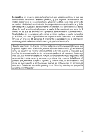 - 31 -
DestacablesDestacablesDestacablesDestacables: Un proyecto socio-cultural privado con vocación pública, lo que sus
componentes denominan “empresa política”“empresa política”“empresa política”“empresa política”,,,, y que engloba características del
modelo cooperativo, la economía solidaria y la empresa ética entre otros, generando
un modelo híbrido horizontal además de una gestión asamblearia del local y de la
actividad política. Ejecución de la campaña simultáneamente con el comienzo de las
obras del local, visualizando el proceso a través de la creación de una serie de 4
vídeos en los que se entrevistaba a personas cofinanciadoras y colaboradoras.
Simplicidad en las recompensas, ofreciendo servicios en el nuevo local o materiales
ya editados, así como originalidad de recompensas colectivas como una paellada
VIP para un grupo de 10 personas. Y finalmente su agradecimiento e información
continua y pública a la comunidad durante y después de la campaña.
“Vuestra aportación en dineros, raticos y saberes ha sido imprescindible para que
hayamos llegado hasta el final del proceso sin caer en el intento....() No tenemos
forma de devolver de manera individualizada todos los favores y esfuerzos que
muchas de vosotras habéis hecho, pero sí que podemos, de momento, hacer algo
más fácil y de menor envergadura: cumplir con el compromiso que adquirimos con
vosotras hace unos meses y empezar a gestionar los retornos individuales. El
primero que pensamos cumplir a rajatabla y cuanto antes, es el de celebrar una
fiesta de inauguración, y será entonces cuando os entreguemos en persona los
retornos o (en el caso de los desayunos y otras historias) un vale para que podáis
canjearlo cuando queráis”
 