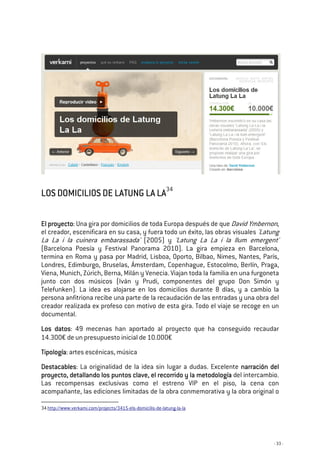 - 33 -
LOS DOMICILIOS DE LATUNG LA LALOS DOMICILIOS DE LATUNG LA LALOS DOMICILIOS DE LATUNG LA LALOS DOMICILIOS DE LATUNG LA LA34
El proyectoEl proyectoEl proyectoEl proyecto: Una gira por domicilios de toda Europa después de que David Ymbernon,
el creador, escenificara en su casa, y fuera todo un éxito, las obras visuales 'Latung
La La i la cuinera embarassada' (2005) y 'Latung La La i la llum emergent'
(Barcelona Poesía y Festival Panorama 2010). La gira empieza en Barcelona,
termina en Roma y pasa por Madrid, Lisboa, Oporto, Bilbao, Nimes, Nantes, París,
Londres, Edimburgo, Bruselas, Ámsterdam, Copenhague, Estocolmo, Berlín, Praga,
Viena, Munich, Zúrich, Berna, Milán y Venecia. Viajan toda la familia en una furgoneta
junto con dos músicos (Iván y Prudi, componentes del grupo Don Simón y
Telefunken). La idea es alojarse en los domicilios durante 8 días, y a cambio la
persona anfitriona recibe una parte de la recaudación de las entradas y una obra del
creador realizada ex profeso con motivo de esta gira. Todo el viaje se recoge en un
documental.
Los datosLos datosLos datosLos datos: 49 mecenas han aportado al proyecto que ha conseguido recaudar
14.300€ de un presupuesto inicial de 10.000€
TTTTipologíaipologíaipologíaipología: artes escénicas, música
DestacablesDestacablesDestacablesDestacables: La originalidad de la idea sin lugar a dudas. Excelente narración delnarración delnarración delnarración del
proyecto, detallando los puntos clave, el recorrido y la metodologíaproyecto, detallando los puntos clave, el recorrido y la metodologíaproyecto, detallando los puntos clave, el recorrido y la metodologíaproyecto, detallando los puntos clave, el recorrido y la metodología del intercambio.
Las recompensas exclusivas como el estreno VIP en el piso, la cena con
acompañante, las ediciones limitadas de la obra conmemorativa y la obra original o
34 http://www.verkami.com/projects/3415-els-domicilis-de-latung-la-la
 