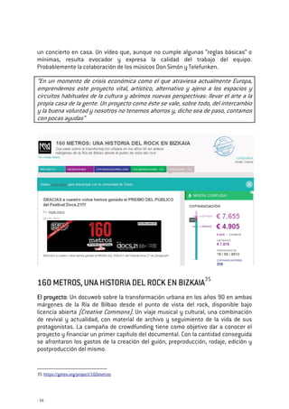 - 34 -
un concierto en casa. Un vídeo que, aunque no cumple algunas “reglas básicas” o
mínimas, resulta evocador y expresa la calidad del trabajo del equipo.
Probablemente la colaboración de los músicos Don Simón y Telefunken.
“En un momento de crisis económica como el que atraviesa actualmente Europa,
emprendemos este proyecto vital, artístico, alternativo y ajeno a los espacios y
circuitos habituales de la cultura y abrimos nuevas perspectivas: llevar el arte a la
propia casa de la gente. Un proyecto como éste se vale, sobre todo, del intercambio
y la buena voluntad y nosotros no tenemos ahorros y, dicho sea de paso, contamos
con pocas ayudas”
160 METROS, UNA HISTORIA DEL ROCK EN BIZKAIA160 METROS, UNA HISTORIA DEL ROCK EN BIZKAIA160 METROS, UNA HISTORIA DEL ROCK EN BIZKAIA160 METROS, UNA HISTORIA DEL ROCK EN BIZKAIA35
El proyectoEl proyectoEl proyectoEl proyecto: Un docuweb sobre la transformación urbana en los años 90 en ambas
márgenes de la Ría de Bilbao desde el punto de vista del rock, disponible bajo
licencia abierta (Creative Commons). Un viaje musical y cultural, una combinación
de revival y actualidad, con material de archivo y seguimiento de la vida de sus
protagonistas. La campaña de crowdfunding tiene como objetivo dar a conocer el
proyecto y financiar un primer capítulo del documental. Con la cantidad conseguida
se afrontaron los gastos de la creación del guión, preproducción, rodaje, edición y
postproducción del mismo.
35 https://goteo.org/project/160metros
 