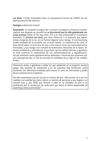 - 35 -
Los datosLos datosLos datosLos datos: 7.575€ recaudados sobre un presupuesto mínimo de 4.905€ con las
aportaciones de 236 mecenas
TTTTipologíaipologíaipologíaipología: audiovisual, musical
DestacablesDestacablesDestacablesDestacables: La campaña consiguió dar a conocer el proyecto y financiar el primer
capítulo, que después se convirtió en un documental queun documental queun documental queun documental que ha sido galardonado conha sido galardonado conha sido galardonado conha sido galardonado con
varios premiosvarios premiosvarios premiosvarios premios (Dock of the bay, Docs. 21) y ha sido presentado en numerosos
festivales. El atractivo del títuloatractivo del títuloatractivo del títuloatractivo del título,,,, que hace referencia a la distancia que separa
ambas márgenes de la ría, con el Puente Colgante como testigo. El merchandising
creado alrededor de la campaña con un buen diseño. La importancia de crear un
documental sobre un tema que de una u otra manera tenía una comunidad previa
interesada, y que recoge una variedad de testimonios relevantes de la época. Un
equipo profesional y motivado por lo que hace, que ha sabido informar y agradecer
en todo momento la colaboración de sus cofinanciadores/as y seguidores/as.
Incluso realizaron varios agradecimientos dedicados a mecenas que apostaron por
una recompensa alta, la cual les permitía la visibilidad de su logo en los créditos
finales.
“Queremos volver a agradecer a todos los que colaboráis en el proyecto vuestro
apoyo. Hoy estamos de celebración y en los próximos días tendremos varias
reuniones con diferentes entidades para buscar el resto de financiación y poder
llevar a cabo los otros 4 capítulos...
Por ello necesitamos que las marcas se enteren de que "160 metros" va a ser una
realidad, una realidad que tiene detrás un montón de personas y que llegará a un
montón más, y que TIENE que llevarse a cabo en su totalidad. Así que si os
pediríamos que lo mováis por las redes para que hasta el último responsable de
marketing conozca la iniciativa”
 