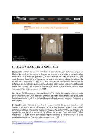 - 36 -
EL LOUVRE Y LA VICTORIA DE SAMOTRACIAEL LOUVRE Y LA VICTORIA DE SAMOTRACIAEL LOUVRE Y LA VICTORIA DE SAMOTRACIAEL LOUVRE Y LA VICTORIA DE SAMOTRACIA
El proyectoEl proyectoEl proyectoEl proyecto: Se trata de un caso particular de crowdfunding en cultura en el que un
Museo Nacional, en este caso el Louvre, se suma a la corriente de crowdfunding
solicitando al público en general, y a los amantes del arte en particular, que
contribuyan a financiar la restauración de una de sus obras más emblemáticas: la
Victoria de Samotracia (c. 190 a.C). Una restauración que implica desmontar la
estatua y los 23 bloques que conforman la nave sobre la que se asienta esta diosa
alada, para resolver una serie de problemas que parece no fueron solucionados en la
restauración anterior, realizada en 1934.
Los datosLos datosLos datosLos datos: 6.700 donantes, vía crowdfunding36
a través de una plataforma creada
por el propio museo37
, han aportado un millón de eurosun millón de eurosun millón de eurosun millón de euros de cuatro totales que cuesta
la restauración integral. El resto ha sido aportado por grandes mecenas franceses y
extranjeros.
DestacableDestacableDestacableDestacable: Los retornos enfocados al reconocimiento de quienes donaban y el
acceso a visitas privadas al museo. Un atractivo discurso para la comunidad
potencial en el que “cualquiera puede ser mecenas y apoyar el Arte, ya sea con una
aportación mayúscula o minúscula”, y el lema de su web “tous mécènes” (Todos
mecenas). El éxito de sus campañas en general como la reciente llevada a cabo
para la adquisición de Teschen Table, una pieza de 1780.
36 http://cultura.elpais.com/cultura/2014/07/09/actualidad/1404898148_887713.html
37 http://www.tousmecenes.fr/en
 