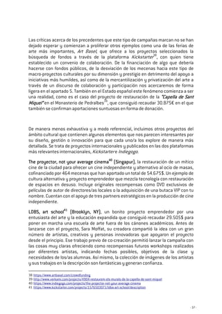 - 37 -
Las críticas acerca de los precedentes que este tipo de campañas marcan no se han
dejado esperar y comienzan a proliferar otros ejemplos como una de las ferias de
arte más importantes, Art Basel, que ofrece a los proyectos seleccionados la
búsqueda de fondos a través de la plataforma Kickstarter38
, con quien tiene
establecido un convenio de colaboración. De la financiación de algo que debería
hacerse con fondos públicos, de la desviación de los mecenas hacia este tipo de
macro-proyectos culturales por su dimensión y prestigio en detrimento del apoyo a
iniciativas más humildes, así como de la mercantilización y privatización del arte a
través de un discurso de colaboración y participación nos acercaremos de forma
ligera en el apartado 5. También en el Estado español este fenómeno comienza a ser
una realidad, como es el caso del proyecto de restauración de la “Capella de Sant“Capella de Sant“Capella de Sant“Capella de Sant
Miquel”Miquel”Miquel”Miquel” en el Monasterio de Pedralbes39
, que consiguió recaudar 30.875€ en el que
también se confirman aportaciones suntuosas en forma de donación.
De manera menos exhaustiva y a modo referencial, incluimos otros proyectos del
ámbito cultural que contienen algunos elementos que nos parecen interesantes por
su diseño, gestión o innovación para que cada uno/a los explore de manera más
detallada. Se trata de proyectos internacionales y publicados en las dos plataformas
más relevantes internacionales, Kickstarter e Indiegogo.
The proyector, not your average cinemaThe proyector, not your average cinemaThe proyector, not your average cinemaThe proyector, not your average cinema40404040
(Singapur)(Singapur)(Singapur)(Singapur), la restauración de un mítico
cine de la ciudad para ofrecer un cine independiente y alternativo al ocio de masas,
cofinanciado por 464 mecenas que han aportado un total de 54.675$. Un ejemplo de
cultura alternativa y proyecto emprendedor que mezcla tecnología con restauración
de espacios en desuso. Incluye originales recompensas como DVD exclusivos de
películas de autor de directores/as locales o la adquisición de una butaca VIP con tu
nombre. Cuentan con el apoyo de tres partners estratégicos en la producción de cine
independiente.
LDBS, art schoolLDBS, art schoolLDBS, art schoolLDBS, art school41414141
(Brooklyn, NY)(Brooklyn, NY)(Brooklyn, NY)(Brooklyn, NY), un bonito proyecto emprendedor por una
entusiasta del arte y la educación expandida que consiguió recaudar 29.505$ para
poner en marcha una escuela de arte fuera de los cánones académicos. Antes de
lanzarse con el proyecto, Sara Moffat, su creadora compartió la idea con un gran
número de artistas, creativos y personas innovadoras que apoyaron el proyecto
desde el principio. Ese trabajo previo de co-creación permitió lanzar la campaña con
las cosas muy claras ofreciendo como recompensas futuros workshops realizados
por diferentes artistas, indicando fechas posibles, objetivos de la clase y
necesidades de los/as alumnas. Así mismo, la colección de imágenes de los artistas
y sus trabajos en la descripción son fantásticas y generan confianza.
38 https://www.artbasel.com/crowdfunding
39 http://www.verkami.com/projects/4904-restaurem-els-murals-de-la-capella-de-sant-miquel
40 https://www.indiegogo.com/projects/the-projector-not-your-average-cinema
41 https://www.kickstarter.com/projects/1576503071/ldba-art-school/description
 