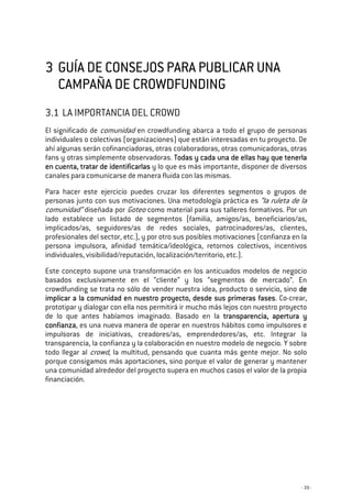 - 39 -
3333 GUÍA DE CGUÍA DE CGUÍA DE CGUÍA DE CONSEJOS PARA PUBLICAR UNAONSEJOS PARA PUBLICAR UNAONSEJOS PARA PUBLICAR UNAONSEJOS PARA PUBLICAR UNA
CAMPAÑA DE CROWDFUNDINGCAMPAÑA DE CROWDFUNDINGCAMPAÑA DE CROWDFUNDINGCAMPAÑA DE CROWDFUNDING
3.1 LA IMPORTANCIA DEL CROWD
El significado de comunidad en crowdfunding abarca a todo el grupo de personas
individuales o colectivas (organizaciones) que están interesadas en tu proyecto. De
ahí algunas serán cofinanciadoras, otras colaboradoras, otras comunicadoras, otras
fans y otras simplemente observadoras. Todas y caTodas y caTodas y caTodas y cada una de ellas hay que tenerlada una de ellas hay que tenerlada una de ellas hay que tenerlada una de ellas hay que tenerla
en cuenta, tratar de identificarlaen cuenta, tratar de identificarlaen cuenta, tratar de identificarlaen cuenta, tratar de identificarlassss y lo que es más importante, disponer de diversos
canales para comunicarse de manera fluida con las mismas.
Para hacer este ejercicio puedes cruzar los diferentes segmentos o grupos de
personas junto con sus motivaciones. Una metodología práctica es “la ruleta de la
comunidad” diseñada por Goteo como material para sus talleres formativos. Por un
lado establece un listado de segmentos (familia, amigos/as, beneficiarios/as,
implicados/as, seguidores/as de redes sociales, patrocinadores/as, clientes,
profesionales del sector, etc.), y por otro sus posibles motivaciones (confianza en la
persona impulsora, afinidad temática/ideológica, retornos colectivos, incentivos
individuales, visibilidad/reputación, localización/territorio, etc.).
Este concepto supone una transformación en los anticuados modelos de negocio
basados exclusivamente en el “cliente” y los “segmentos de mercado”. En
crowdfunding se trata no sólo de vender nuestra idea, producto o servicio, sino dededede
implicar a la comunidad en nuestro proyecto, desde sus primeras fasesimplicar a la comunidad en nuestro proyecto, desde sus primeras fasesimplicar a la comunidad en nuestro proyecto, desde sus primeras fasesimplicar a la comunidad en nuestro proyecto, desde sus primeras fases. Co-crear,
prototipar y dialogar con ella nos permitirá ir mucho más lejos con nuestro proyecto
de lo que antes habíamos imaginado. Basado en la transparencia, apertura ytransparencia, apertura ytransparencia, apertura ytransparencia, apertura y
confianzaconfianzaconfianzaconfianza, es una nueva manera de operar en nuestros hábitos como impulsores e
impulsoras de iniciativas, creadores/as, emprendedores/as, etc. Integrar la
transparencia, la confianza y la colaboración en nuestro modelo de negocio. Y sobre
todo llegar al crowd, la multitud, pensando que cuanta más gente mejor. No solo
porque consigamos más aportaciones, sino porque el valor de generar y mantener
una comunidad alrededor del proyecto supera en muchos casos el valor de la propia
financiación.
 