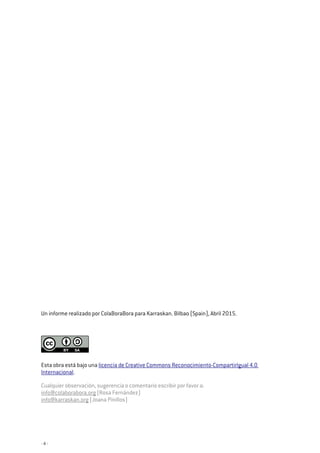 - 4 -
Un informe realizado por ColaBoraBora para Karraskan. Bilbao (Spain), Abril 2015.
Esta obra está bajo una licencia de Creative Commons Reconocimiento-CompartirIgual 4.0
Internacional.
Cualquier observación, sugerencia o comentario escribir por favor a:
info@colaborabora.org (Rosa Fernández)
info@karraskan.org (Joana Pinillos)
 