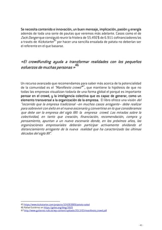 - 41 -
Se necesitaSe necesitaSe necesitaSe necesita contenido e innovación, un buen mensaje, implicación, pasión y energíacontenido e innovación, un buen mensaje, implicación, pasión y energíacontenido e innovación, un buen mensaje, implicación, pasión y energíacontenido e innovación, un buen mensaje, implicación, pasión y energía
además de toda una serie de pautas que veremos más adelante. Casos como el de
Zack Danger que consiguió reunir la friolera de 55.492$ de 6.911 cofinanciadores/as
a través de Kickstarter45
por hacer una sencilla ensalada de patata no deberían ser
el referente en el que basarse.
«El crowdfunding ayuda a«El crowdfunding ayuda a«El crowdfunding ayuda a«El crowdfunding ayuda a transformar realidades con los pequeñostransformar realidades con los pequeñostransformar realidades con los pequeñostransformar realidades con los pequeños
esfuerzos de muchas personasesfuerzos de muchas personasesfuerzos de muchas personasesfuerzos de muchas personas »»»»
46464646
Un recurso avanzado que recomendamos para saber más acerca de la potencialidad
de la comunidad es el “Manifiesto crowd”47
, que mantiene la hipótesis de que no
todas las empresas visualizan todavía de una forma global el porqué es importante
pensar en el crowd, y lapensar en el crowd, y lapensar en el crowd, y lapensar en el crowd, y la inteligenciainteligenciainteligenciainteligencia colectiva que es capaz de generar, como ucolectiva que es capaz de generar, como ucolectiva que es capaz de generar, como ucolectiva que es capaz de generar, como unnnn
elemento transversal a la organización de laelemento transversal a la organización de laelemento transversal a la organización de laelemento transversal a la organización de la empresa.empresa.empresa.empresa. El libro ofrece una visión del
“recorrido que la empresa tradicional –en muchos casos arrogante– debe realizar
para sobrevivir con éxito en el nuevo escenario y convertirse en lo que consideramos
que debe ser la empresa del siglo XXI: la empresa crowd. Las miradas sobre la
colectividad, en tanto que creación, financiación, recomendación, compra y
pensamiento, apuntan a un nuevo escenario donde, en los próximos años, las
organizaciones empresariales deberán participar activamente olvidando el
distanciamiento arrogante de la nueva realidad que ha caracterizado las últimas
décadas del siglo XX”.
45 https://www.kickstarter.com/projects/324283889/potato-salad
46 Rafael Gutiérrez en https://goteo.org/blog/3920
47 http://www.gutierrez-rubi.es/wp-content/uploads/2013/03/manifiesto_crowd.pdf
 