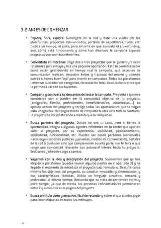 - 42 -
3.2 ANTES DE COMENZAR
Explora, Dora, exploraExplora, Dora, exploraExplora, Dora, exploraExplora, Dora, explora. Sumérgete en la red y date una vuelta por las
plataformas, proyectos cofinanciados, portales de expertos/as, foros, etc.
Dedica un tiempo, el justo, para situarte en qué consiste el crowdfunding,
qué, cómo está funcionando y cómo han diseñado la campaña algunos
proyectos que sean tus referentes.
Conviértete en meceConviértete en meceConviértete en meceConviértete en mecenasnasnasnas. Elige dos o tres proyectos que te gusten y/o sean
referentes para el tuyo y haz una pequeña aportación. Esto te permitirá saber
como están gestionando en tiempo real la campaña, qué acciones de
comunicación realizan, descubrir éxitos y fracasos del mismo y además
sabrás si tienes buen “ojo” para invertir en campañas. Todas las plataformas
tienen un buscador por categorías, recaudación total, localización u otros que
te permitirá dar con tus favoritos.
Comparte y contrasta tu idea antes de lanzar la camComparte y contrasta tu idea antes de lanzar la camComparte y contrasta tu idea antes de lanzar la camComparte y contrasta tu idea antes de lanzar la campañapañapañapaña. Pregunta a quienes
consideras son o pueden ser la comunidad objetivo de tu proyecto,
(amigos/as, familia, profesionales, beneficiarios/as, usuarios/as,...) su
opinión acerca del proyecto y recoge todas las aportaciones que te hagan
para integrarlas. No tengas miedo de compartir la idea sino todo lo contrario.
El proyecto se irá sofisticando a medida que lo compartas.
Busca partners del proyectoBusca partners del proyectoBusca partners del proyectoBusca partners del proyecto. Quizás no sea tu caso, pero si tienes la
oportunidad, integra a algunos agentes referentes en tu sector que aporten
valor al proyecto, por su experiencia, visibilidad, posicionamiento,
credibilidad, funcionalidad, etc. Pueden ser desde personas individuales
hasta organizaciones públicas y privadas, medios de comunicación, portales
de la red o cualquier otro que complemente aquella parte que te falta o que
tenga una comunidad relevante con potencial interés hacia tu proyecto.
Sedúceles y ofréceles algo a cambio.
Vayamos con la idea y descripción del proyectoVayamos con la idea y descripción del proyectoVayamos con la idea y descripción del proyectoVayamos con la idea y descripción del proyecto. Suponemos que ya has
elegido la plataforma (puedes revisar algunas pautas en el apartado 3) y ha
llegado el momento de introducir el proyecto bajo formulario. Descifra como
mínimo los objetivos del proyecto, su carácter innovador y diferenciador, y
sus características técnicas. Utiliza un lenguaje atractivo, cercano y
profesional al mismo tiempo. Recuerda que se trata de convencer en muy
poco tiempo, ya que de media, las personas cofinanciadoras permanecen
entre 2 y 4 minutos en la página del proyecto.
Busca un título corto y atractivo, fácil de recordarBusca un título corto y atractivo, fácil de recordarBusca un título corto y atractivo, fácil de recordarBusca un título corto y atractivo, fácil de recordar y sobre el que puedas jugar
para crear etiquetas en todos tus mensajes.
 