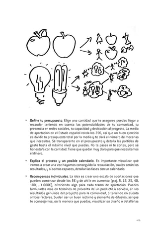 - 43 -
Define tu presupuestoDefine tu presupuestoDefine tu presupuestoDefine tu presupuesto. Elige una cantidad que te asegures puedas llegar a
recaudar teniendo en cuenta las potencialidades de tu comunidad, tu
presencia en redes sociales, tu capacidad y dedicación al proyecto. La media
de aportación en el Estado español ronda los 35€, así que un buen ejercicio
es dividir tu presupuesto total por la media y te dará el número de mecenas
que necesitas. Sé transparente en el presupuesto y detalla las partidas de
gasto hasta el máximo nivel que puedas. No te pases ni te cortes, pero sé
honesto/a con la cantidad. Tiene que quedar muy claro para qué necesitamos
el dinero.
Explica el proceso y un posible calendarioExplica el proceso y un posible calendarioExplica el proceso y un posible calendarioExplica el proceso y un posible calendario. Es importante visualizar qué
vamos a crear una vez hayamos conseguido la recaudación, cuales serán los
resultados, y si somos capaces, detallar las fases con un calendario.
Recompensas individualesRecompensas individualesRecompensas individualesRecompensas individuales. La idea es crear una escala de aportaciones que
pueden comenzar desde los 5€ y de ahí ir en aumento (p.ej. 5, 15, 25, 40,
100, ...1.000€), ofreciendo algo para cada tramo de aportación. Puedes
formularlas más en términos de preventa de un producto o servicio, en los
resultados genuinos del proyecto para la comunidad, o teniendo en cuenta
ambos factores. Suelen ser un buen reclamo y elemento de difusión, así que
te aconsejamos, en la manera que puedas, visualizar su diseño o detallarlas
 