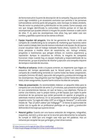 - 44 -
de forma textual en la parte de descripción de la campaña. Hay que pensarlas
como algo simbólico y en ocasiones exclusivo que permita a las personas
cofinaciadoras sentirse parte del proyecto, este mensaje no debes olvidarlo.
Has de incluir su producción y distribución en los costes. Como consejo, una
vez que tengas identificada tu comunidad, intenta pensar en el tipo de
recompensas que puedes ofrecer o intuyes les puede interesar a cada uno/a
de ellas. P. ej. para las recompensas más altas hay que saber casi con
nombre y apellido a quien/es se las vamos a ofrecer.
Equipo impulsor del proyectoEquipo impulsor del proyectoEquipo impulsor del proyectoEquipo impulsor del proyecto. Una de las ganancias de llevar a cabo una
campaña de crowdfunding es la campaña de marketing que hacemos sobre
todo nuestro trabajo, bien sea de manera individual o de equipo. De ahí que es
crucial visualizar todo el trabajo realizado hasta ahora, nuestro CV, lo que
otras personas o medios dicen de nosotros/as, etc. Incluye enlaces,
proyectos o testimonios que pongan énfasis en nuestra experiencia y
reputación. Aunque la casuística es infinita, la mayoría de campañas
funcionan mejor cuando hay un equipo implicado y responsabilizado de su
dinamización, ya que el proceso de diseñar y ejecutar una campaña requiere
de tiempo e inversión de recursos.
Planifica el esfuerzoPlanifica el esfuerzoPlanifica el esfuerzoPlanifica el esfuerzo. Unido a la pauta anterior, es importante que hagas un
esquema del tiempo aproximado que te llevará poner en marcha una
campaña de crowdfunding teniendo en cuenta todas las fases: preparación,
campaña (mínimo 40 días), ejecución del proyecto y producción/entrega de
las recompensas. Hay proyectos que han llegado a contar hasta dos años en
total, si bien aseguramos, la parte fuerte está en los días de campaña.
Vídeo de presentaciónVídeo de presentaciónVídeo de presentaciónVídeo de presentación. Es recomendable elaborar un pequeño vídeo para la
campaña con una duración de entre 2 y 4 minutos, que presente el proyecto
en sus características básicas, en qué se basa y sus objetivos. Piensa en
contar una historia, usar tu propio rostro y el del equipo, que capte la parte
emocional de las personas que están pensando en aportar al proyecto, y
sobretodo mostrar confianza. En la red puedes encontrar múltiples guías al
respecto como “La regla del vídeo 120”, en el blog de Vanacco48
, o verte este
listado de “Top 12 pitch videos” por Indiegogo”49
. Si tienes la oportunidad de
contar con la ayuda de un profesional participa en su guión y producción
definiendo el mensaje que quieres lanzar.
Material gráficoMaterial gráficoMaterial gráficoMaterial gráfico. Cuenta con una buena selección de imágenes, infografías,
esquemas, banners y otras que se te ocurran para documentar la campaña.
Se cumple al 100% que una imagen vale más que mil palabras. Haz un
esfuerzo por recopilar las que ya tengas y crear otras nuevas.
48 https://vanacco.com/la-regla-del-video-120-en-crowdfunding/
49 https://es.go.indiegogo.com/blog/2012/12/top-12-pitch-videos-of-2012.html
 
