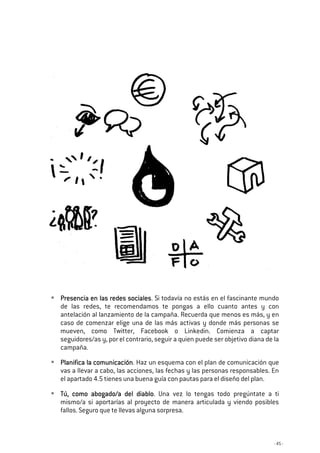 - 45 -
Presencia en las redes socialesPresencia en las redes socialesPresencia en las redes socialesPresencia en las redes sociales. Si todavía no estás en el fascinante mundo
de las redes, te recomendamos te pongas a ello cuanto antes y con
antelación al lanzamiento de la campaña. Recuerda que menos es más, y en
caso de comenzar elige una de las más activas y donde más personas se
mueven, como Twitter, Facebook o Linkedin. Comienza a captar
seguidores/as y, por el contrario, seguir a quien puede ser objetivo diana de la
campaña.
Planifica la comunicaciónPlanifica la comunicaciónPlanifica la comunicaciónPlanifica la comunicación. Haz un esquema con el plan de comunicación que
vas a llevar a cabo, las acciones, las fechas y las personas responsables. En
el apartado 4.5 tienes una buena guía con pautas para el diseño del plan.
TúTúTúTú,,,, como abogado/a del diablocomo abogado/a del diablocomo abogado/a del diablocomo abogado/a del diablo. Una vez lo tengas todo pregúntate a ti
mismo/a si aportarías al proyecto de manera articulada y viendo posibles
fallos. Seguro que te llevas alguna sorpresa.
 