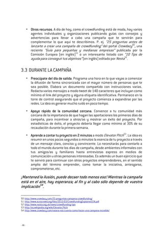 - 46 -
Otros recursosOtros recursosOtros recursosOtros recursos. A día de hoy, como el crowdfunding está de moda, hay varios
agentes individuales y organizaciones publicando guías con consejos y
advertencias para llevar a cabo una campaña que te servirán para
complementar lo que aquí te describimos. P. ej. “25 preguntas antes de
lanzarte a crear una campaña de crowdfunding” del portal Crowdacy50
, una
reciente “Guía para pequeñas y medianas empresas” publicada por la
Comisión Europea (en inglés)51
o un interesante listado con “10 Tips de
ayuda para conseguir tus objetivos” (en inglés) editado por Nesta52
.
3.3 DURANTE LA CAMPAÑA
Preocúpate del día de salidaPreocúpate del día de salidaPreocúpate del día de salidaPreocúpate del día de salida. Programa una hora en la que vayas a comenzar
la difusión de forma sincronizada con el mayor número de personas que te
sea posible. Elabora un documento compartido con instrucciones varias.
Redacta varios mensajes a modo tweet de 140 caracteres que incluyan como
mínimo el link del proyecto y alguna etiqueta identificativa. Permanece en la
torre de control asegurando que el proyecto comienza a expandirse por las
redes. La idea es generar mucho ruido en poco tiempo.
Apoyo rápido de la comunidad cercanaApoyo rápido de la comunidad cercanaApoyo rápido de la comunidad cercanaApoyo rápido de la comunidad cercana. Convence a tu comunidad más
cercana de la importancia de que hagan las aportaciones los primeros días de
campaña, para incentivar a otros/as y mostrar un éxito del proyecto. Por
estadísticas de éxito, el proyecto debería llegar como mínimo al 30% de su
recaudación durante la primera semana.
Aprende aAprende aAprende aAprende a conconconcontar tu proyecto en 2 minutostar tu proyecto en 2 minutostar tu proyecto en 2 minutostar tu proyecto en 2 minutos a modo Elevator Pitch53
. La idea es
resumir en unos pocos segundos o minutos la esencia de tu proyecto a través
de un mensaje claro, conciso y convincente. Lo necesitarás para contarlo a
todo el mundo durante los días de campaña, desde ambientes informales con
tus amigos/as y familiares hasta entrevistas express en medios de
comunicación u otras personas interesadas. Es además un buen ejercicio que
te servirá para continuar con otros proyectos emprendedores, en el sentido
amplio del término emprender, como tomar la iniciativa, arriesgarse,
comprometerse, etc.
¡Mantened la ilusión, puede decaer todo men¡Mantened la ilusión, puede decaer todo men¡Mantened la ilusión, puede decaer todo men¡Mantened la ilusión, puede decaer todo menos eso! Mientras la campañaos eso! Mientras la campañaos eso! Mientras la campañaos eso! Mientras la campaña
estáestáestáestá en el aire, hay een el aire, hay een el aire, hay een el aire, hay esperanza;speranza;speranza;speranza; al fin y al cabo sólo depende de vuestraal fin y al cabo sólo depende de vuestraal fin y al cabo sólo depende de vuestraal fin y al cabo sólo depende de vuestra
implicaciónimplicaciónimplicaciónimplicación54545454
....
50 http://www.crowdacy.com/25-preguntas-campana-crowdfunding/
51 http://www.eurocrowd.org/files/2015/03/CrowdfundingExplained_EN.pdf
52 http://www.nesta.org.uk/news/crowdfunding-tips
53 http://es.wikipedia.org/wiki/Elevator_Pitch
54 http://www.crowdacy.com/naiara-nos-cuenta-como-hacer-una-campana-increible/
 