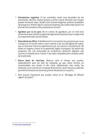 - 47 -
Desviaciones neDesviaciones neDesviaciones neDesviaciones negativasgativasgativasgativas. Si los resultados están muy desviados de las
previsiones, detente, analiza porqué y activa nuevas acciones que intuyes
pueden funcionar mejor. Desde incluir nuevas imágenes, publicar novedades
del proyecto o diseñar alguna nueva recompensa, pero sobre todo revisa si el
plan de comunicación está cumpliendo su función.
Agradece que no es pocoAgradece que no es pocoAgradece que no es pocoAgradece que no es poco. No te canses de agradecer, por el canal más
conveniente que estimes y siguiendo algunas de las pautas que te sugerimos
en el apartado sobre comunicación.
ReReReRecaudaciones offlinecaudaciones offlinecaudaciones offlinecaudaciones offline. Probablemente te encuentres con personas que no se
manejan en el mundo online o sean reacias a dar sus 20 dígitos de tarjeta,
que te ofrecerán hacer las aportaciones por vía manual o transferencia. No
dudes en cogerla y hacer tú la aportación digital al proyecto. De hecho hay
proyectos con una comunidad de escasos/as nativos/as digitales que
recurren al método de la “hucha” o los vales canjeables para recaudar parte
de lo solicitado.
Buena dosis de vitaminasBuena dosis de vitaminasBuena dosis de vitaminasBuena dosis de vitaminas. Reserva todo el tiempo que puedas,
especialmente para los días de campaña, ya que, como mínimo, es
recomendable una acción al día. Como adelantamos más arriba, los
esfuerzos, si se cuenta con un equipo de personas, serán menores y además
permitirá contrastar las vivencias y tomar decisiones en conjunto.
Otro recurso interesante que puedes visitar es el “Decálogo de difusión
digital” de Goteo55
.
55 https://goteo.org/blog/482
 